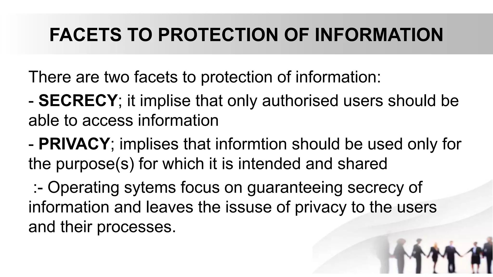FACETS TO PROTECTION OF INFORMATION
There are two facets to protection of information:
- SECRECY; it implise that only authorised users should be
able to access information
- PRIVACY; implises that informtion should be used only for
the purpose(s) for which it is intended and shared
:- Operating sytems focus on guaranteeing secrecy of
information and leaves the issuse of privacy to the users
and their processes.
 