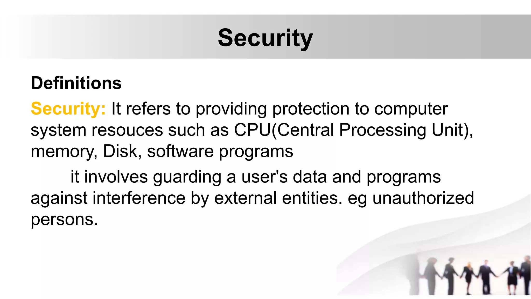 Security
Definitions
Security: It refers to providing protection to computer
system resouces such as CPU(Central Processing Unit),
memory, Disk, software programs
it involves guarding a user's data and programs
against interference by external entities. eg unauthorized
persons.
 