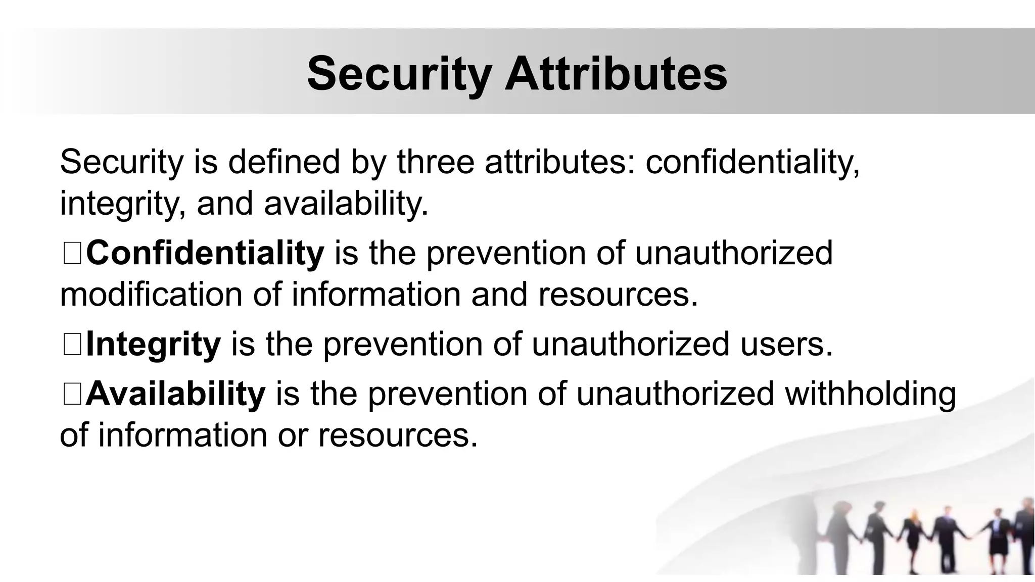 Security Attributes
Security is defined by three attributes: confidentiality,
integrity, and availability.
Confidentiality is the prevention of unauthorized
modification of information and resources.
Integrity is the prevention of unauthorized users.
Availability is the prevention of unauthorized withholding
of information or resources.
 