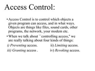 Access Control:
•Access Control is to control which objects a
given program can access, and in what ways.
Objects are things like files, sound cards, other
programs, the network, your modem etc.
•When we talk about ``controlling access,'' we
are really talking about four kinds of things:
i) Preventing access. ii) Limiting access.
iii) Granting access . iv) Revoking access.
 