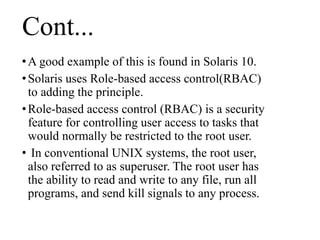 Cont...
•A good example of this is found in Solaris 10.
•Solaris uses Role-based access control(RBAC)
to adding the principle.
•Role-based access control (RBAC) is a security
feature for controlling user access to tasks that
would normally be restricted to the root user.
• In conventional UNIX systems, the root user,
also referred to as superuser. The root user has
the ability to read and write to any file, run all
programs, and send kill signals to any process.
 