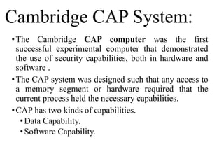 Cambridge CAP System:
•The Cambridge CAP computer was the first
successful experimental computer that demonstrated
the use of security capabilities, both in hardware and
software .
•The CAP system was designed such that any access to
a memory segment or hardware required that the
current process held the necessary capabilities.
•CAP has two kinds of capabilities.
•Data Capability.
•Software Capability.
 