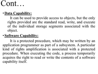 Cont…
•Data Capability:
It can be used to provide access to objects, but the only
rights provided are the standard read, write, and execute
of the individual storage segments associated with the
object.
•Software Capability:
It is a protected procedure, which may be written by an
application programmer as part of a subsystem. A particular
kind of rights amplification is associated with a protected
procedure. When executing the code, a process temporarily
acquires the right to read or write the contents of a software
capability itself.
 
