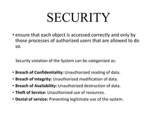 SECURITY
• ensure that each object is accessed correctly and only by
those processes of authorized users that are allowed to do
so.
Security violation of the System can be categorized as:
• Breach of Confidentiality: Unauthorized reading of data.
• Breach of Integrity: Unauthorized modification of data.
• Breach of Availability: Unauthorized destruction of data.
• Theft of Service: Unauthorized use of resources.
• Denial of service: Preventing legitimate use of the system.
 