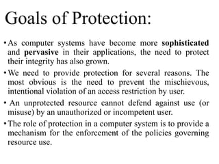 Goals of Protection:
•As computer systems have become more sophisticated
and pervasive in their applications, the need to protect
their integrity has also grown.
•We need to provide protection for several reasons. The
most obvious is the need to prevent the mischievous,
intentional violation of an access restriction by user.
• An unprotected resource cannot defend against use (or
misuse) by an unauthorized or incompetent user.
•The role of protection in a computer system is to provide a
mechanism for the enforcement of the policies governing
resource use.
 