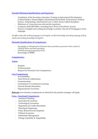 Essential Minimum Qualifications and Experience
- Completion of the Secondary education; Training in International Development,
Cultural Studies, Human Rights, International Social Work, Social Science, Political
Science, Anthropology, International Law or other clearly related disciplines .
- Minimum of 3 years previous relevant job experience.
- Computer skills (MS Office, including Excel, Word, PowerPoint, Access)
- Fluency in English and working knowledge of another relevant UN language or local
language.
(In offices where the working language is not English, excellent knowledge of working language of duty
station and working knowledge of English.)
Desirable Qualifications & Competencies
- Knowledge of Administrative/financial rules, procedures, processes in the context of
UNHCR offices and Field operations.
- UNHCR learning programmes (PLP).
Knowledge of MSRP.
Competencies:-
Values
- Integrity
- Professionalism
- Respect For Diversity Core Competencies
Core Competencies
- Accountability
- Team Work & Collaboration
- Communication
- Commitment To Continuous Learning
- Client & Results Orientation
- Organizational Awareness
Relevant cross function competencies as selected by the position manager will apply.
Cross – Functional Competencies
- Analytical Thinking
- Innovation & Creativity
- Technological Awareness
- Negotiation & Conflict Resolution
- Planning & Organizing
- Policy Research & Development
- Political Awareness
- Stakeholder Management
- Change Capability & Adaptability
 