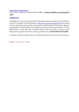Submission of Applications
This vacancy is open for qualified Kenyans ONLY. Female candidates are encouraged to
apply.
IMPORTANT
Candidates who wish to be considered for this position should complete a Personal History
form (P.11) available on the following link - http://www.unon.org/docs/P11.doc and attach
it to their application for the position. Applications should be send to: The Secretary, Regional
Assignments Committee (RAC), Human Resources Section, Nairobi postal address, P.O. Box
43801, 00100 or hand delivered to UNHCR Branch Office for Kenya, Lynwood House,
Waiyaki Way (opposite Lions Place). Please quote Reference: IVN/EVN/KEN/ALIN/16/004.
Candidates should also submit copies of academic Certificates from the relevant institutions.
Refugees – who cares? We Do.
 