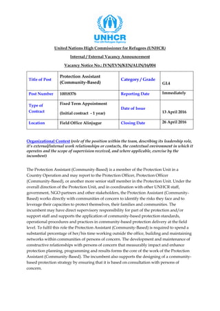 United Nations High Commissioner for Refugees (UNHCR)
Internal / External Vacancy Announcement
Vacancy Notice No.: IVN/EVN/KEN/ALIN/16/004
Title of Post
Protection Assistant
(Community-Based)
Category / Grade
GL4
Post Number 10018376 Reporting Date Immediately
Type of
Contract
Fixed Term Appointment
(Initial contract - 1 year)
Date of Issue
13 April 2016
Location Field Office Alinjugur Closing Date 26 April 2016
Organizational Context (role of the position within the team, describing its leadership role,
it’s external/internal work relationships or contacts, the contextual environment in which it
operates and the scope of supervision received, and where applicable, exercise by the
incumbent)
The Protection Assistant (Community-Based) is a member of the Protection Unit in a
Country Operation and may report to the Protection Officer, Protection Officer
(Community-Based), or another more senior staff member in the Protection Unit. Under the
overall direction of the Protection Unit, and in coordination with other UNHCR staff,
government, NGO partners and other stakeholders, the Protection Assistant (Community-
Based) works directly with communities of concern to identify the risks they face and to
leverage their capacities to protect themselves, their families and communities. The
incumbent may have direct supervisory responsibility for part of the protection and/or
support staff and supports the application of community-based protection standards,
operational procedures and practices in community-based protection delivery at the field
level. To fulfil this role the Protection Assistant (Community-Based) is required to spend a
substantial percentage of her/his time working outside the office, building and maintaining
networks within communities of persons of concern. The development and maintenance of
constructive relationships with persons of concern that measurably impact and enhance
protection planning, programming and results forms the core of the work of the Protection
Assistant (Community-Based). The incumbent also supports the designing of a community-
based protection strategy by ensuring that it is based on consultation with persons of
concern.
 