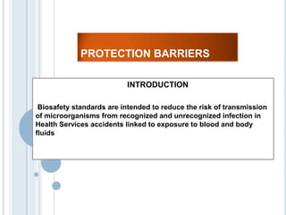 PROTECTION BARRIERS

                          INTRODUCTION

 Biosafety standards are intended to reduce the risk of transmission
of microorganisms from recognized and unrecognized infection in
Health Services accidents linked to exposure to blood and body
fluids
 