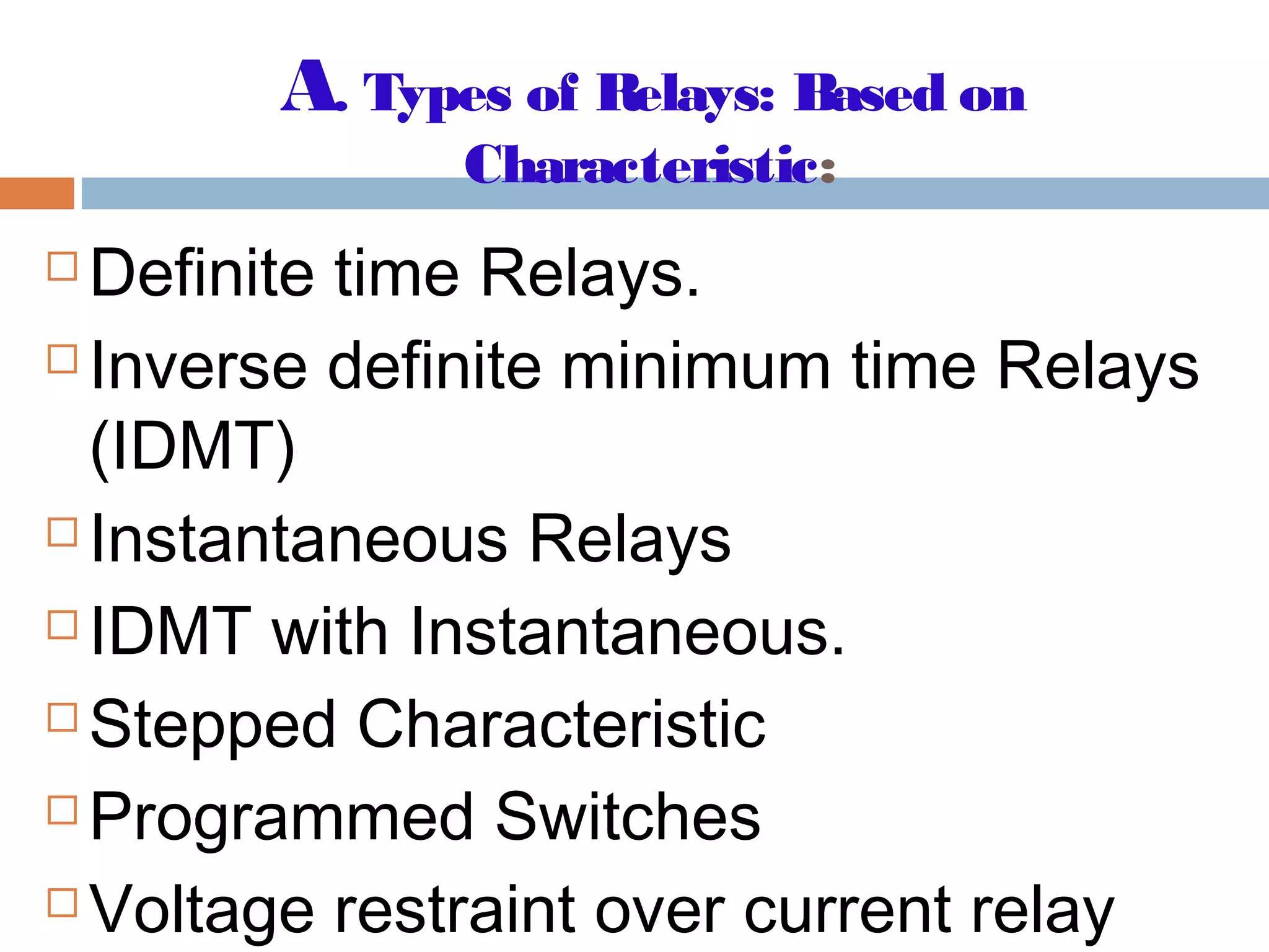 A. Types of Relays: Based on
Characteristic:
 Definite time Relays.
 Inverse definite minimum time Relays
(IDMT)
 Instantaneous Relays
 IDMT with Instantaneous.
 Stepped Characteristic
 Programmed Switches
 Voltage restraint over current relay
 