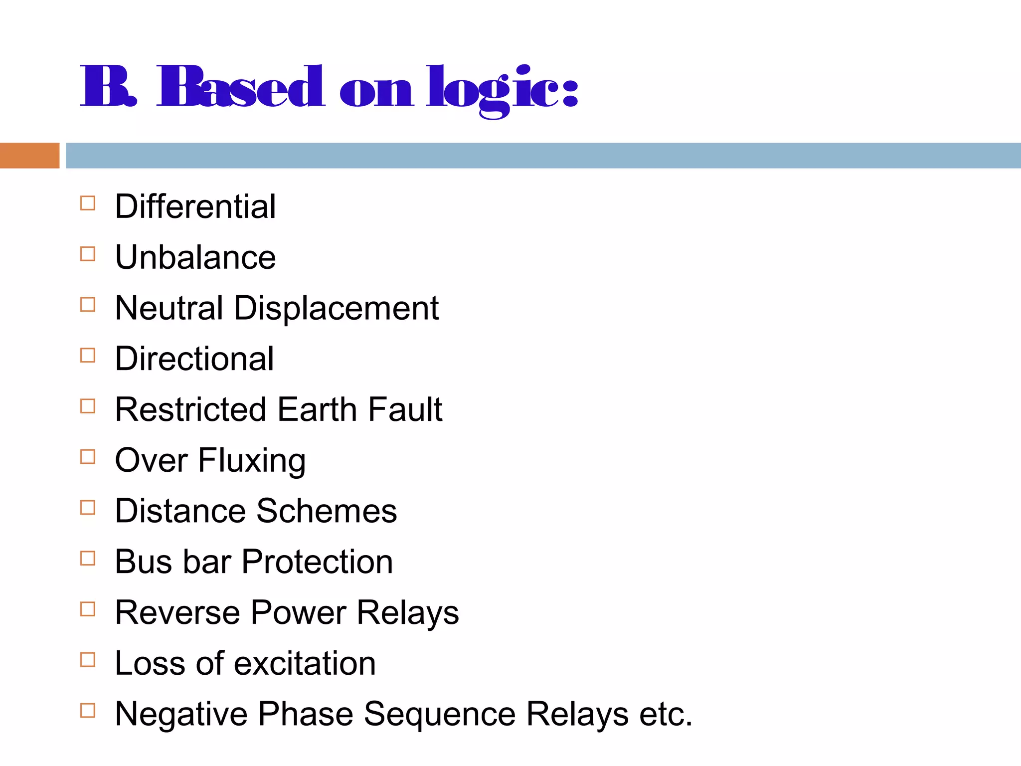 B. Based on logic:
 Differential
 Unbalance
 Neutral Displacement
 Directional
 Restricted Earth Fault
 Over Fluxing
 Distance Schemes
 Bus bar Protection
 Reverse Power Relays
 Loss of excitation
 Negative Phase Sequence Relays etc.
 