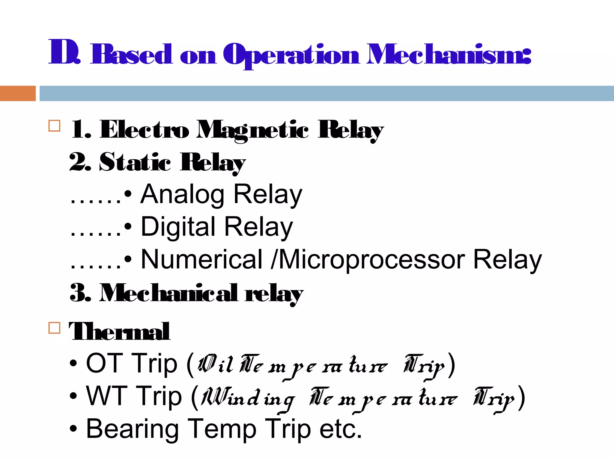 D. Based on Operation Mechanism:
 1. Electro Magnetic Relay
2. Static Relay
……• Analog Relay
……• Digital Relay
……• Numerical /Microprocessor Relay
3. Mechanical relay
 Thermal
• OT Trip (O ilTe m pe rature Trip )
• WT Trip (Winding Te m pe rature Trip )
• Bearing Temp Trip etc.
 