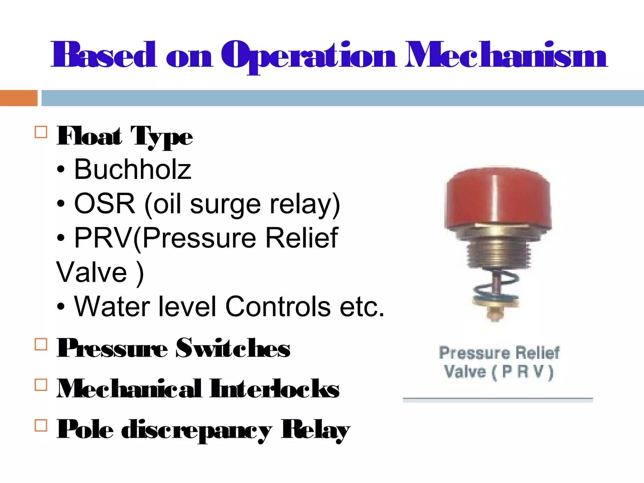 Based on Operation Mechanism
 Float Type
• Buchholz
• OSR (oil surge relay)
• PRV(Pressure Relief
Valve )
• Water level Controls etc.
 Pressure Switches
 Mechanical Interlocks
 Pole discrepancy Relay
 