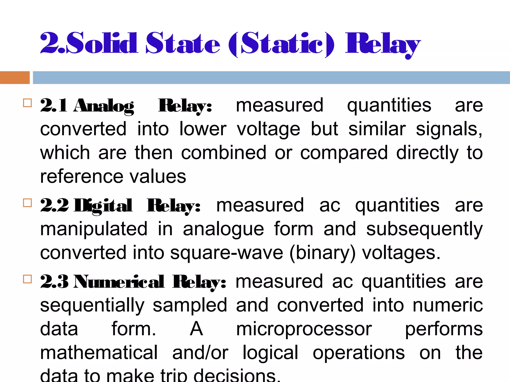 2.Solid State (Static) Relay
 2.1 Analog Relay: measured quantities are
converted into lower voltage but similar signals,
which are then combined or compared directly to
reference values
 2.2 Digital Relay: measured ac quantities are
manipulated in analogue form and subsequently
converted into square-wave (binary) voltages.
 2.3 Numerical Relay: measured ac quantities are
sequentially sampled and converted into numeric
data form. A microprocessor performs
mathematical and/or logical operations on the
 