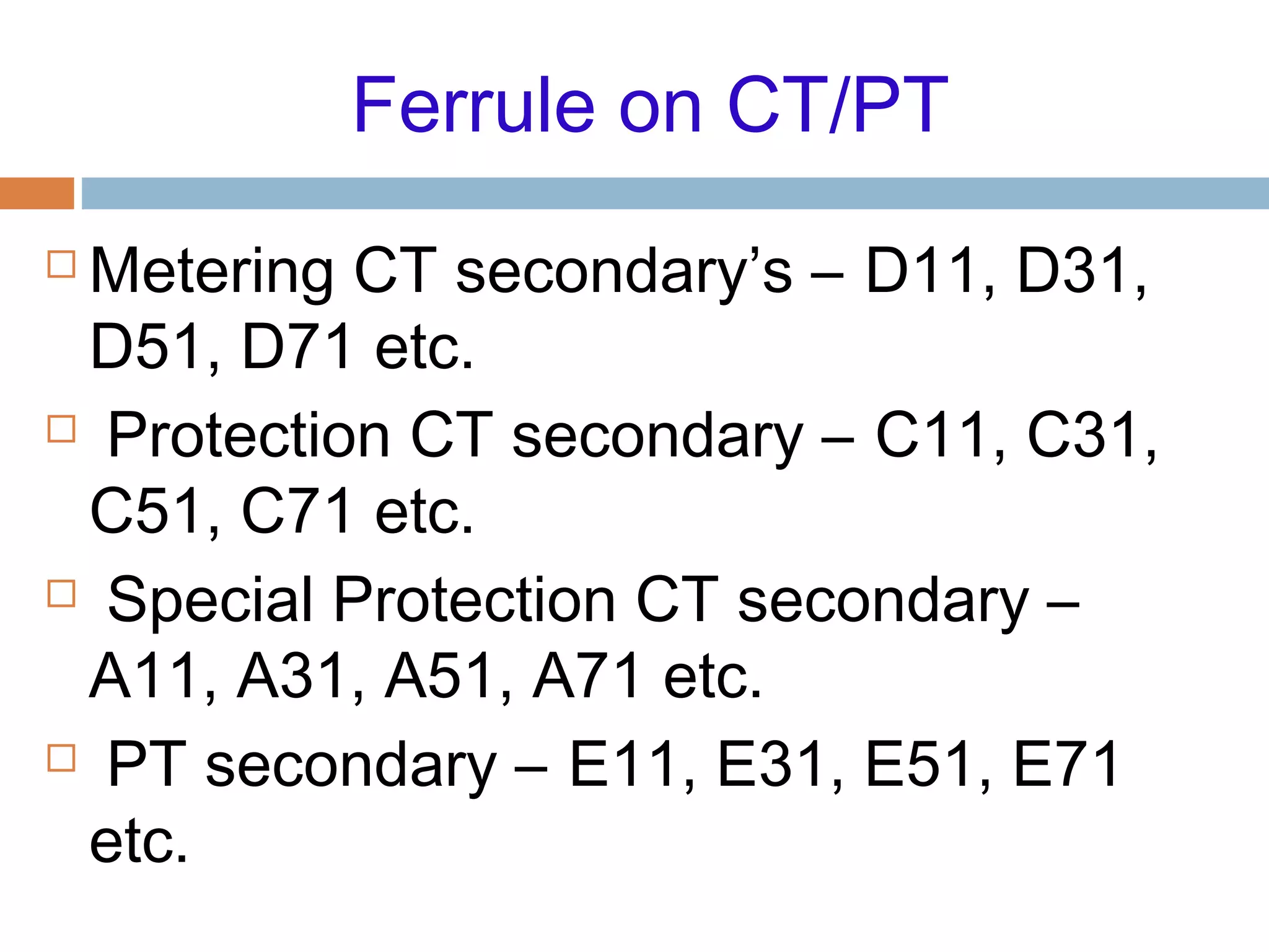 Ferrule on CT/PT
 Metering CT secondary’s – D11, D31,
D51, D71 etc.
 Protection CT secondary – C11, C31,
C51, C71 etc.
 Special Protection CT secondary –
A11, A31, A51, A71 etc.
 PT secondary – E11, E31, E51, E71
etc.
 