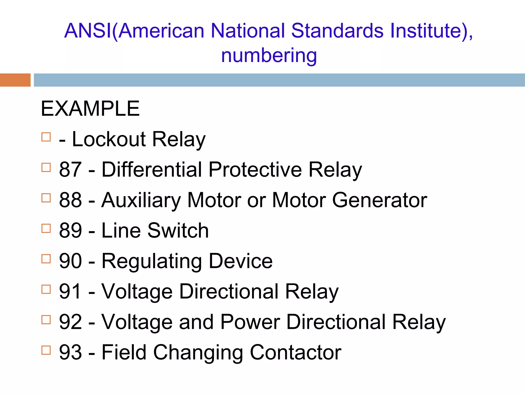 ANSI(American National Standards Institute),
numbering
EXAMPLE
 - Lockout Relay
 87 - Differential Protective Relay
 88 - Auxiliary Motor or Motor Generator
 89 - Line Switch
 90 - Regulating Device
 91 - Voltage Directional Relay
 92 - Voltage and Power Directional Relay
 93 - Field Changing Contactor
 