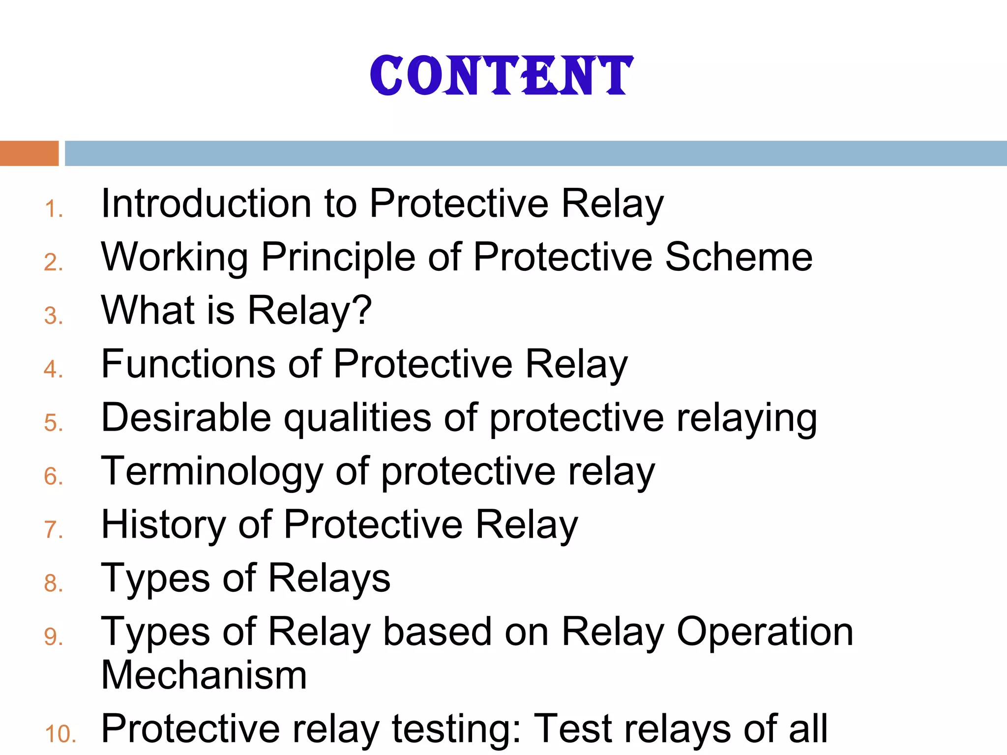 content
1. Introduction to Protective Relay
2. Working Principle of Protective Scheme
3. What is Relay?
4. Functions of Protective Relay
5. Desirable qualities of protective relaying
6. Terminology of protective relay
7. History of Protective Relay
8. Types of Relays
9. Types of Relay based on Relay Operation
Mechanism
10. Protective relay testing: Test relays of all
 