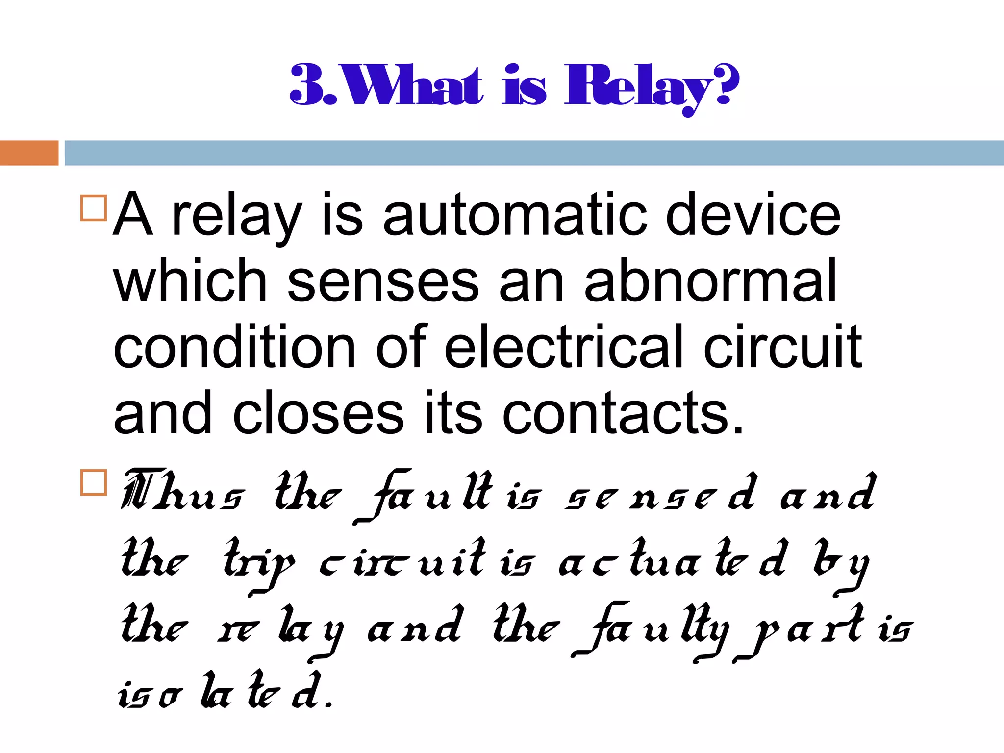 3.What is Relay?
A relay is automatic device
which senses an abnormal
condition of electrical circuit
and closes its contacts.
Thus the fault is se nse d and
the trip circuit is actuate d by
the re lay and the faulty part is
iso late d.
 