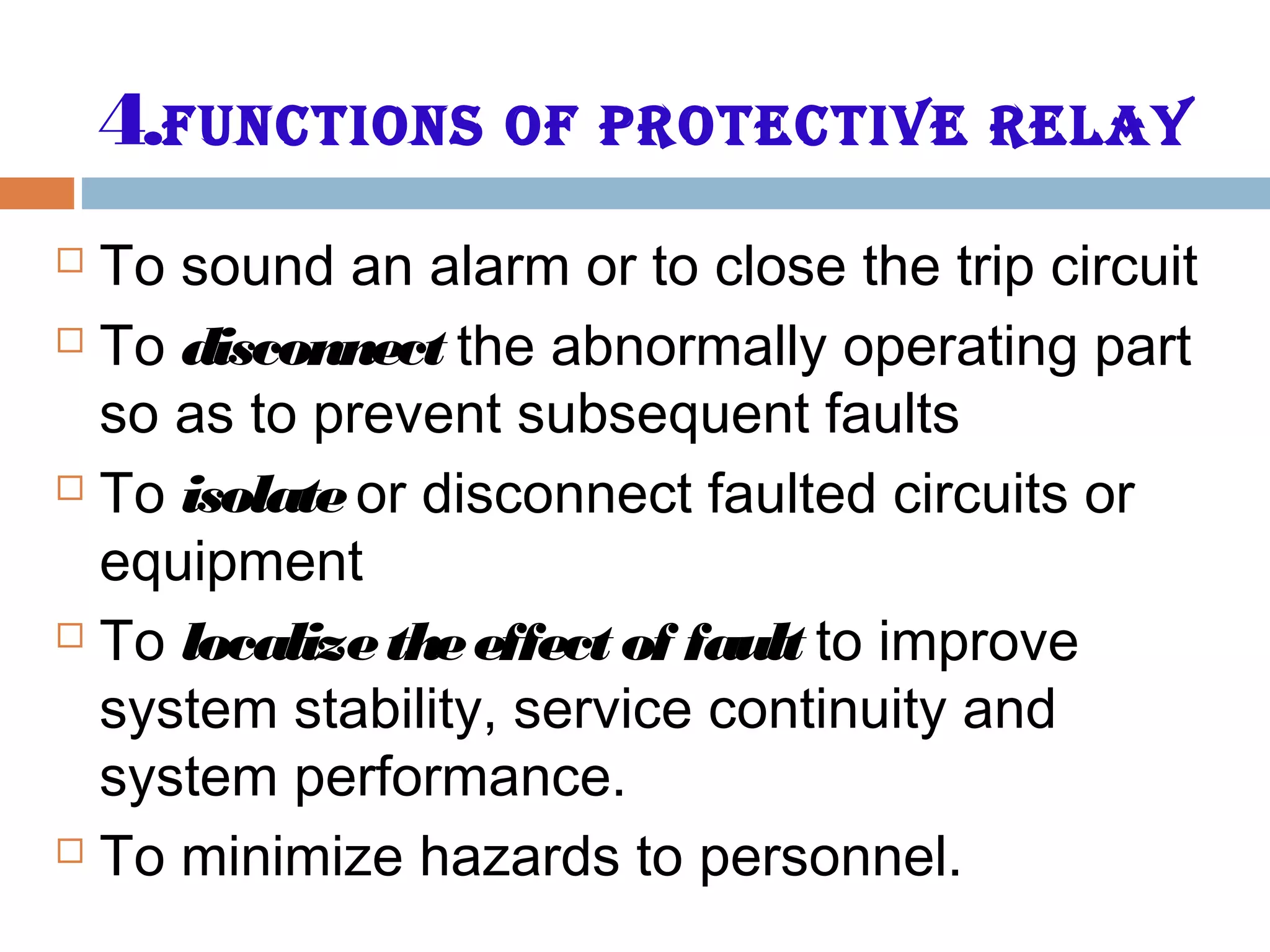 4.Functions oF Protective relay
 To sound an alarm or to close the trip circuit
 To disconnect the abnormally operating part
so as to prevent subsequent faults
 To isolateor disconnect faulted circuits or
equipment
 To localizetheeffect of fault to improve
system stability, service continuity and
system performance.
 To minimize hazards to personnel.
 