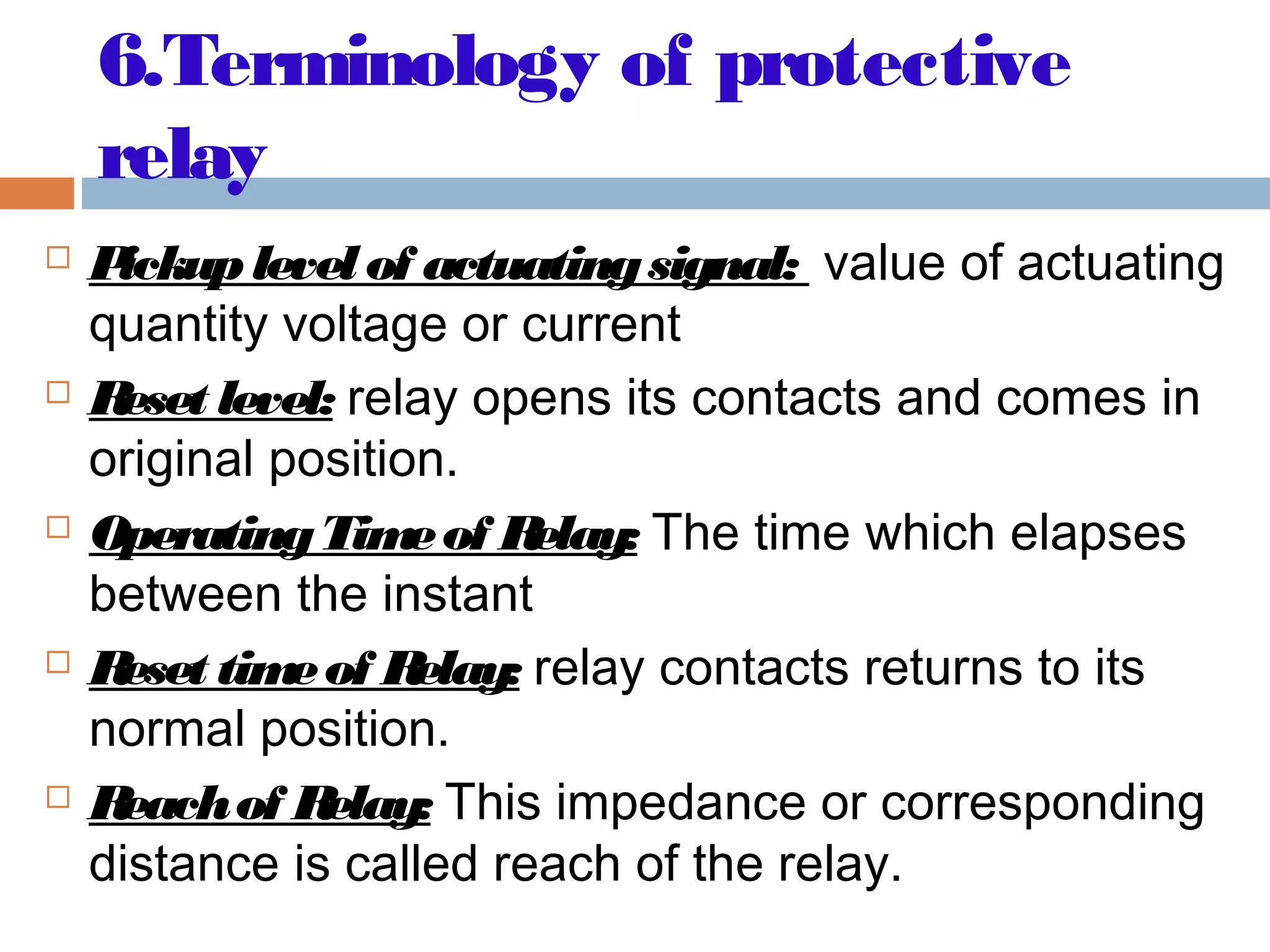 6.Terminology of protective
relay
 Pickuplevel of actuatingsignal: value of actuating
quantity voltage or current
 Reset level: relay opens its contacts and comes in
original position.
 OperatingTimeof Relay: The time which elapses
between the instant
 Reset timeof Relay: relay contacts returns to its
normal position.
 Reachof Relay: This impedance or corresponding
distance is called reach of the relay.
 