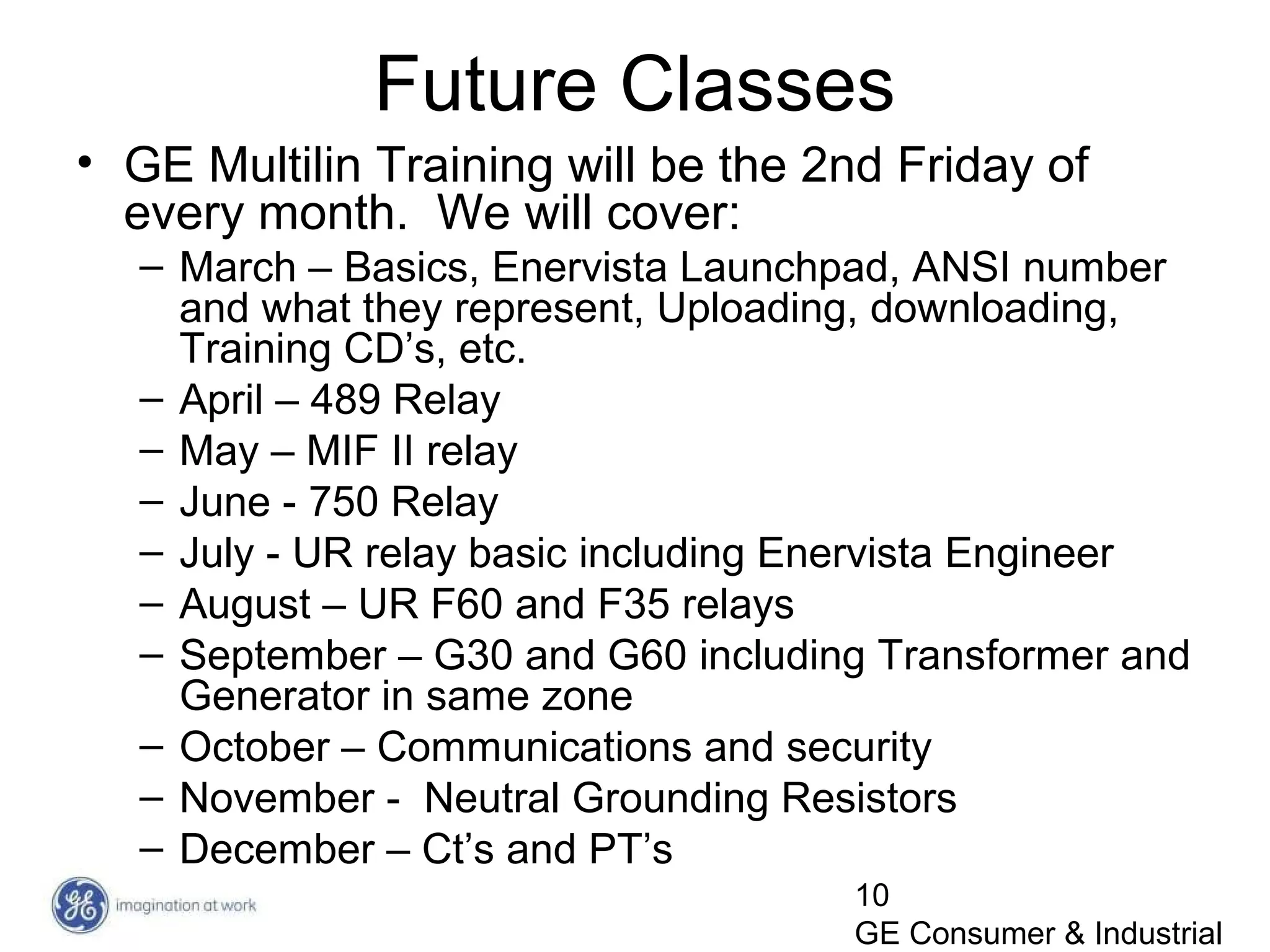 10
GE Consumer & Industrial
Future Classes
• GE Multilin Training will be the 2nd Friday of
every month. We will cover:
– March – Basics, Enervista Launchpad, ANSI number
and what they represent, Uploading, downloading,
Training CD’s, etc.
– April – 489 Relay
– May – MIF II relay
– June - 750 Relay
– July - UR relay basic including Enervista Engineer
– August – UR F60 and F35 relays
– September – G30 and G60 including Transformer and
Generator in same zone
– October – Communications and security
– November - Neutral Grounding Resistors
– December – Ct’s and PT’s
 
