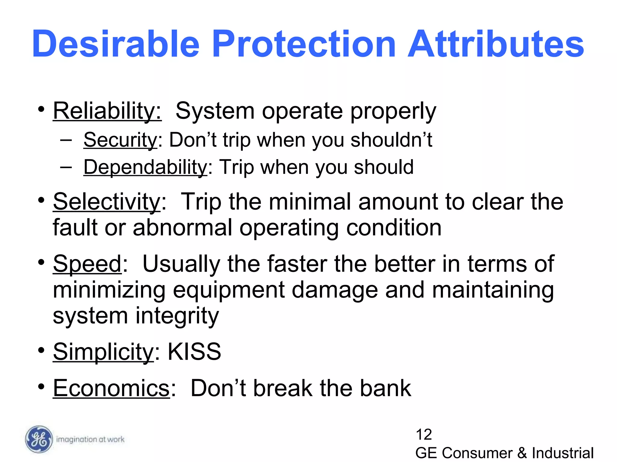12
GE Consumer & Industrial
Desirable Protection Attributes
• Reliability: System operate properly
– Security: Don’t trip when you shouldn’t
– Dependability: Trip when you should
• Selectivity: Trip the minimal amount to clear the
fault or abnormal operating condition
• Speed: Usually the faster the better in terms of
minimizing equipment damage and maintaining
system integrity
• Simplicity: KISS
• Economics: Don’t break the bank
 