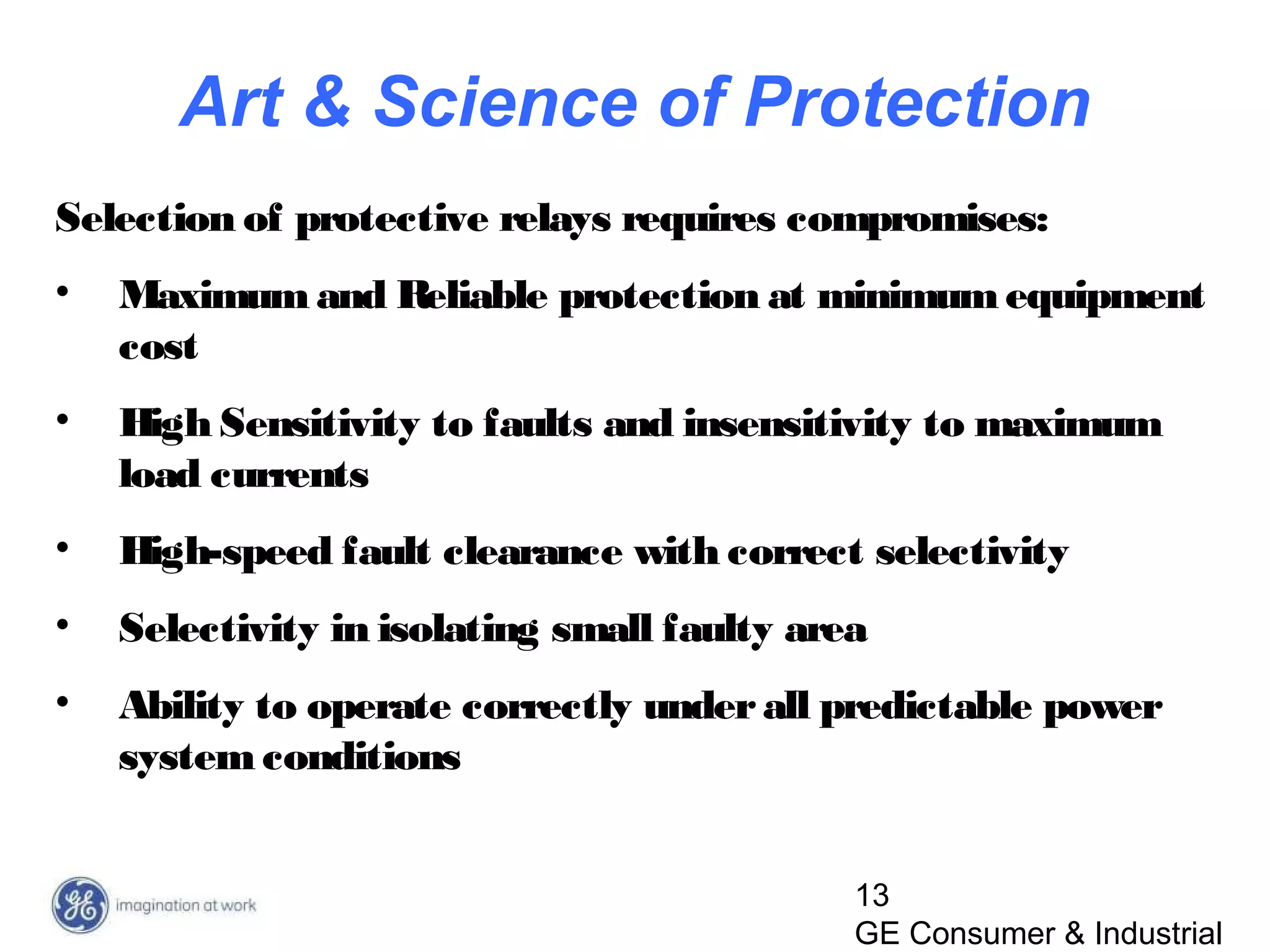 13
GE Consumer & Industrial
Selection of protective relays requires compromises:
• Maximum and Reliable protection at minimumequipment
cost
• High Sensitivity to faults and insensitivity to maximum
load currents
• High-speed fault clearance with correct selectivity
• Selectivity in isolating small faulty area
• Ability to operate correctly underall predictable power
system conditions
Art & Science of Protection
 