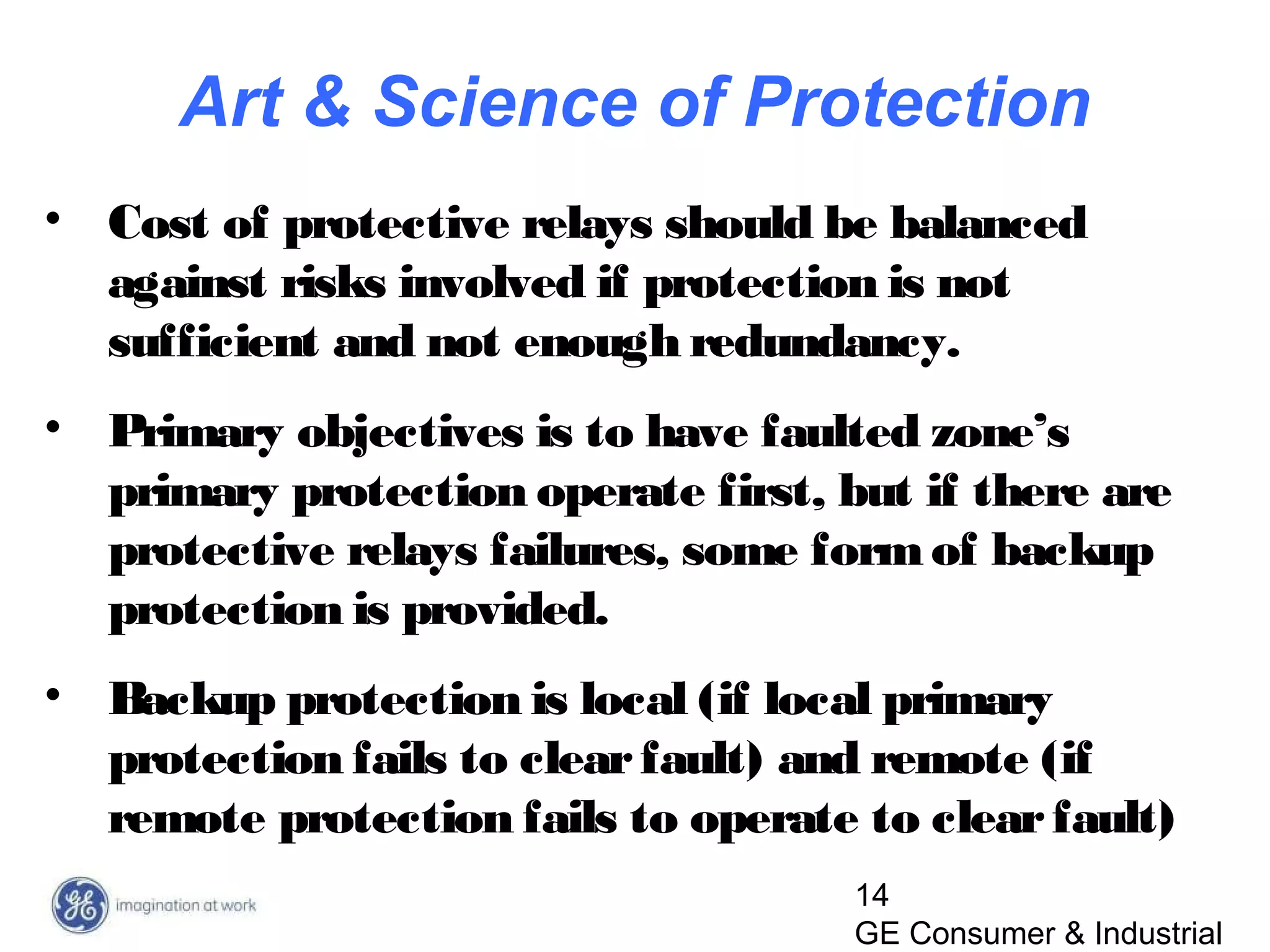 14
GE Consumer & Industrial
• Cost of protective relays should be balanced
against risks involved if protection is not
sufficient and not enough redundancy.
• Primary objectives is to have faulted zone’s
primary protection operate first, but if there are
protective relays failures, some formof backup
protection is provided.
• Backup protection is local (if local primary
protection fails to clearfault) and remote (if
remote protection fails to operate to clearfault)
Art & Science of Protection
 
