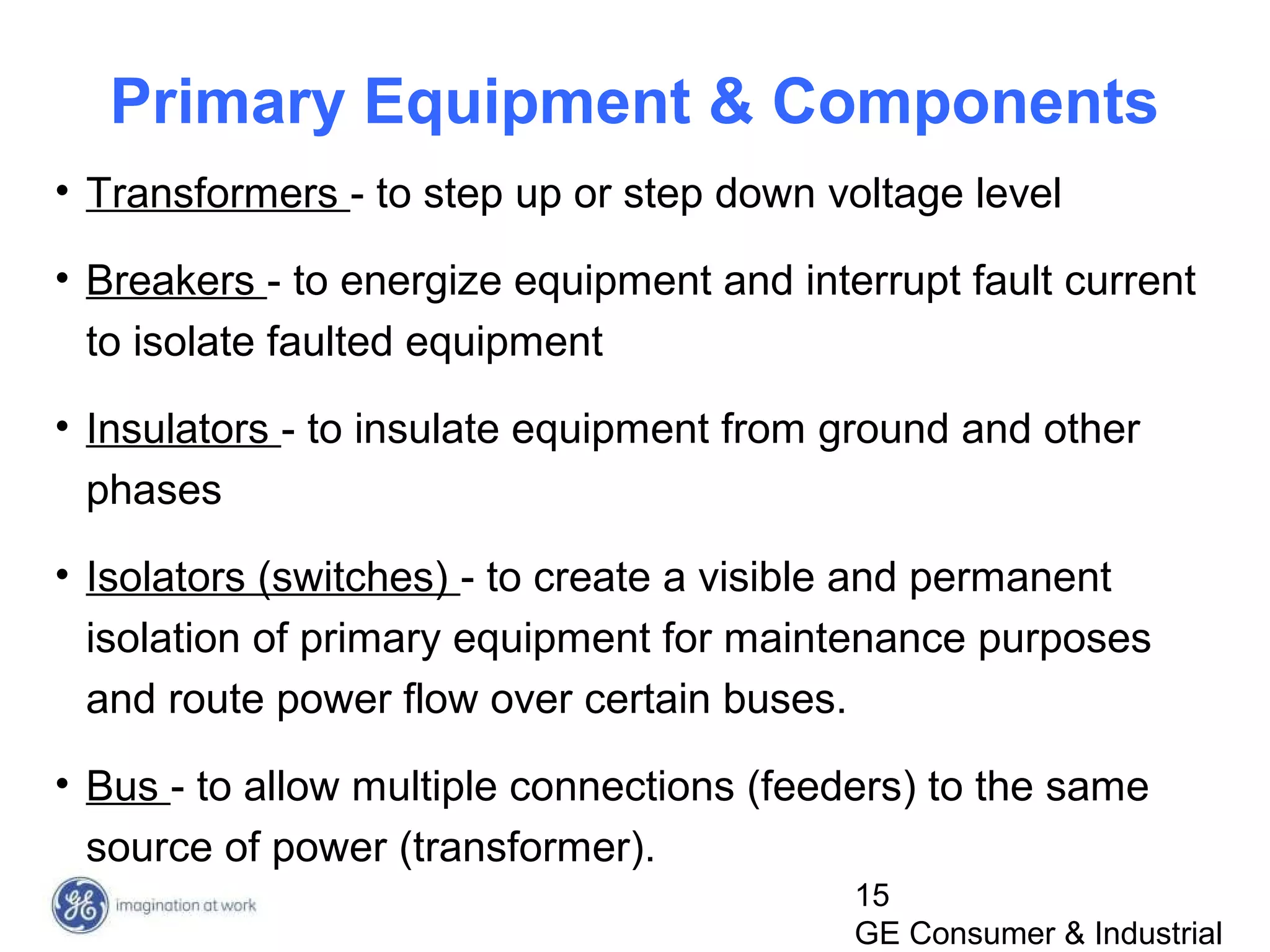 15
GE Consumer & Industrial
Primary Equipment & Components
• Transformers - to step up or step down voltage level
• Breakers - to energize equipment and interrupt fault current
to isolate faulted equipment
• Insulators - to insulate equipment from ground and other
phases
• Isolators (switches) - to create a visible and permanent
isolation of primary equipment for maintenance purposes
and route power flow over certain buses.
• Bus - to allow multiple connections (feeders) to the same
source of power (transformer).
 