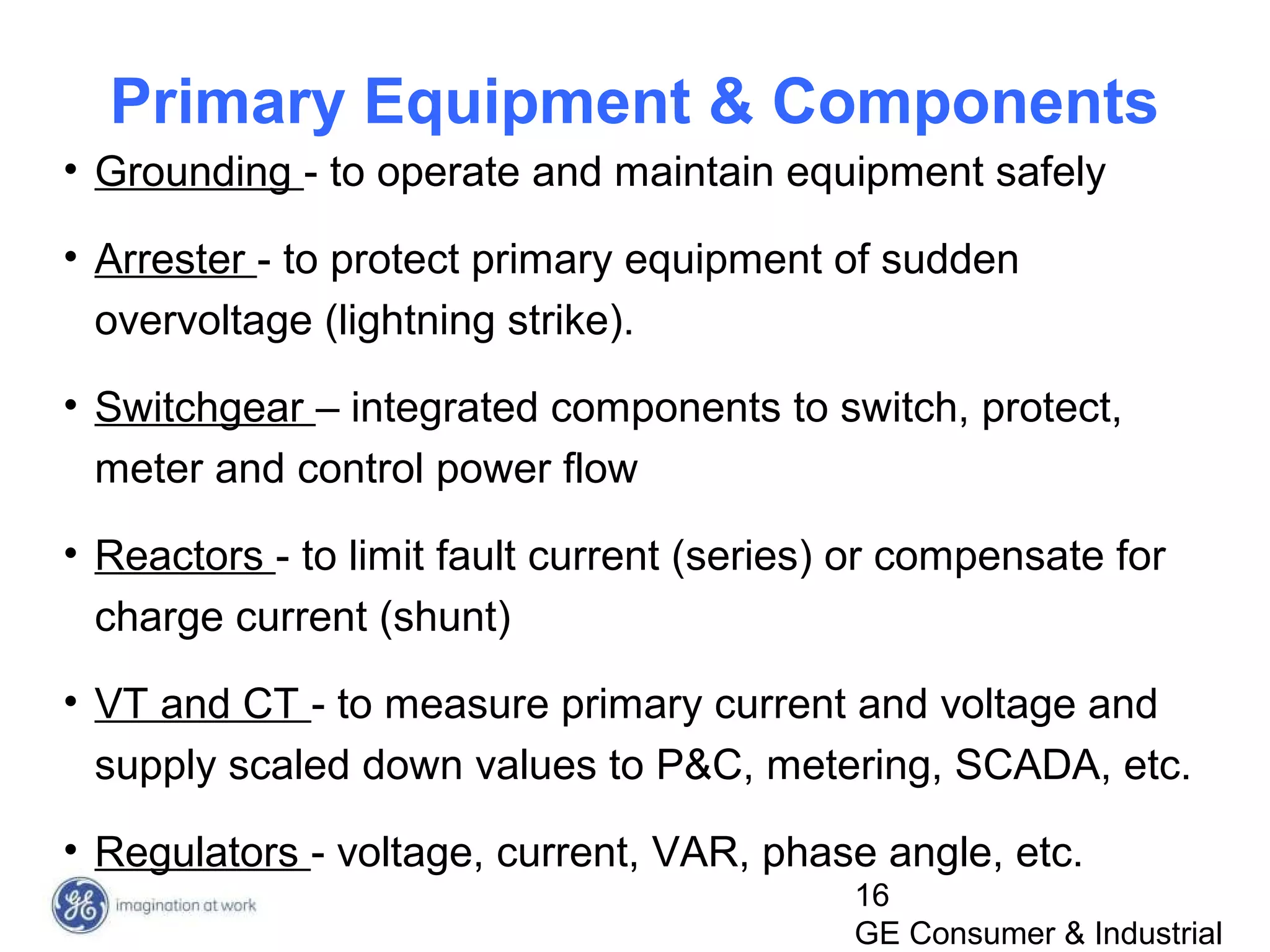 16
GE Consumer & Industrial
Primary Equipment & Components
• Grounding - to operate and maintain equipment safely
• Arrester - to protect primary equipment of sudden
overvoltage (lightning strike).
• Switchgear – integrated components to switch, protect,
meter and control power flow
• Reactors - to limit fault current (series) or compensate for
charge current (shunt)
• VT and CT - to measure primary current and voltage and
supply scaled down values to P&C, metering, SCADA, etc.
• Regulators - voltage, current, VAR, phase angle, etc.
 
