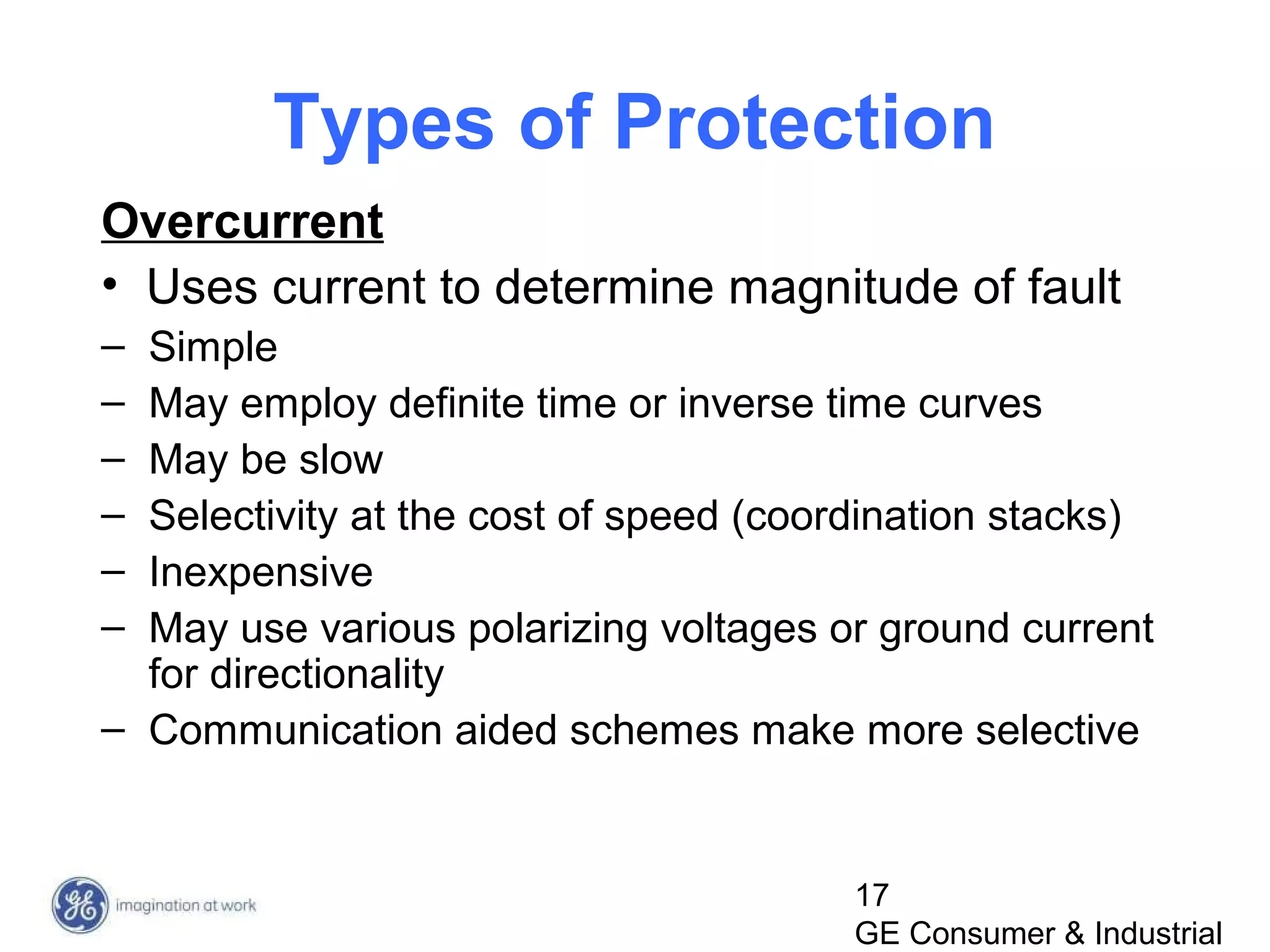 17
GE Consumer & Industrial
Types of Protection
Overcurrent
• Uses current to determine magnitude of fault
– Simple
– May employ definite time or inverse time curves
– May be slow
– Selectivity at the cost of speed (coordination stacks)
– Inexpensive
– May use various polarizing voltages or ground current
for directionality
– Communication aided schemes make more selective
 
