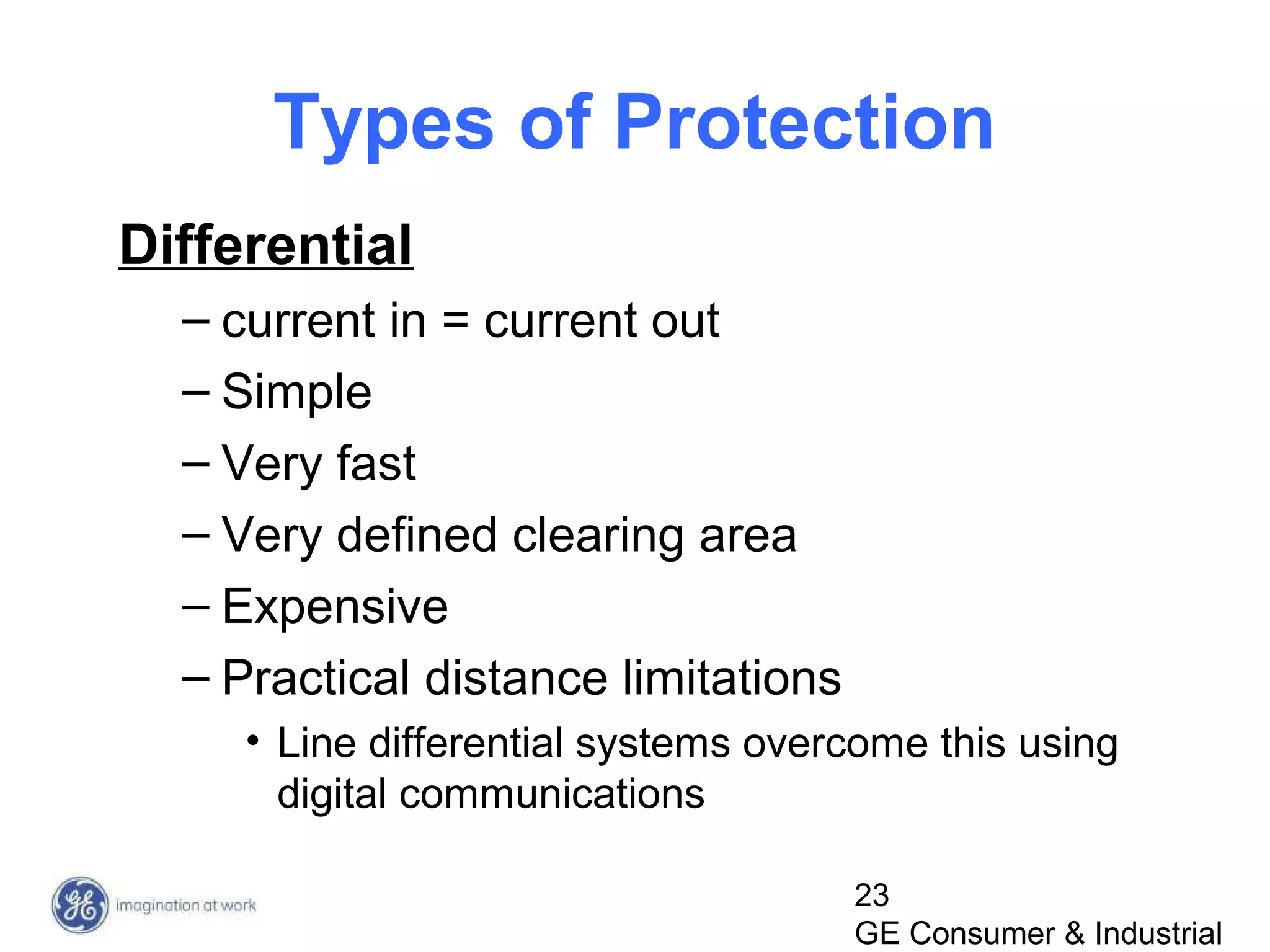 23
GE Consumer & Industrial
Types of Protection
Differential
– current in = current out
– Simple
– Very fast
– Very defined clearing area
– Expensive
– Practical distance limitations
• Line differential systems overcome this using
digital communications
 