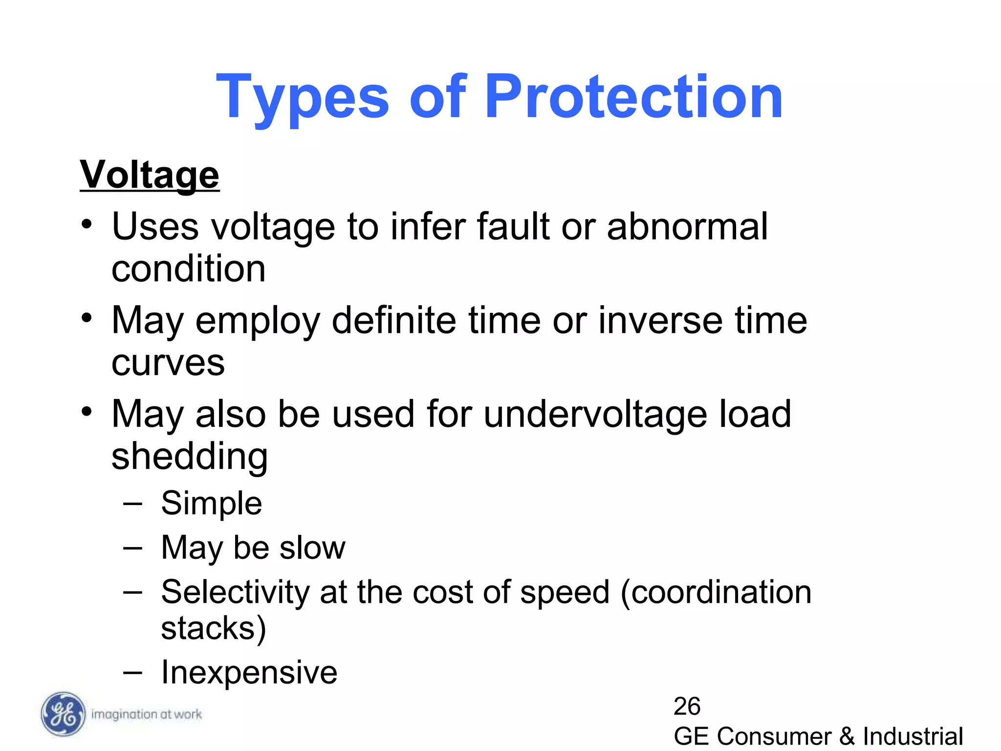 26
GE Consumer & Industrial
Types of Protection
Voltage
• Uses voltage to infer fault or abnormal
condition
• May employ definite time or inverse time
curves
• May also be used for undervoltage load
shedding
– Simple
– May be slow
– Selectivity at the cost of speed (coordination
stacks)
– Inexpensive
 