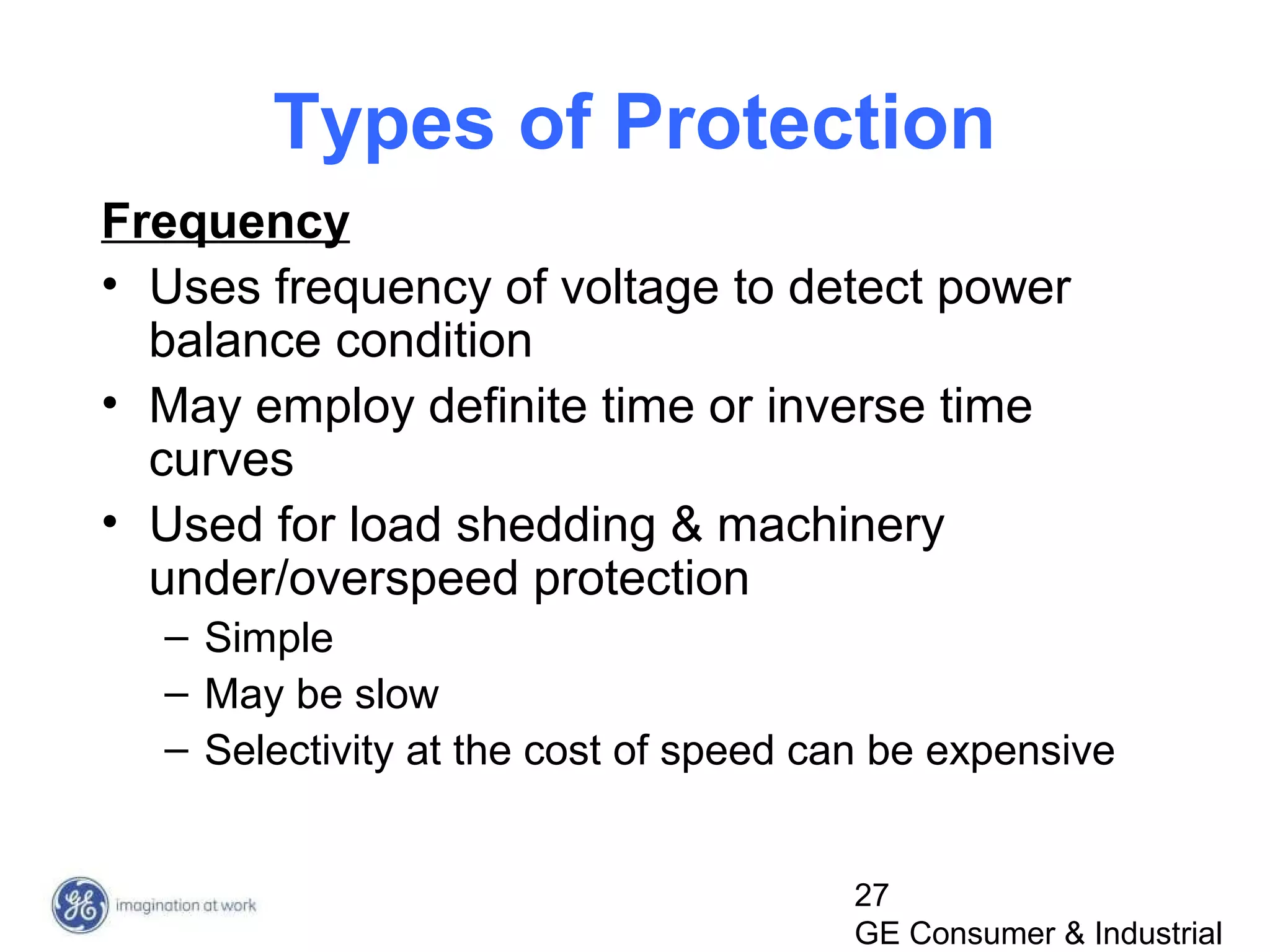 27
GE Consumer & Industrial
Types of Protection
Frequency
• Uses frequency of voltage to detect power
balance condition
• May employ definite time or inverse time
curves
• Used for load shedding & machinery
under/overspeed protection
– Simple
– May be slow
– Selectivity at the cost of speed can be expensive
 