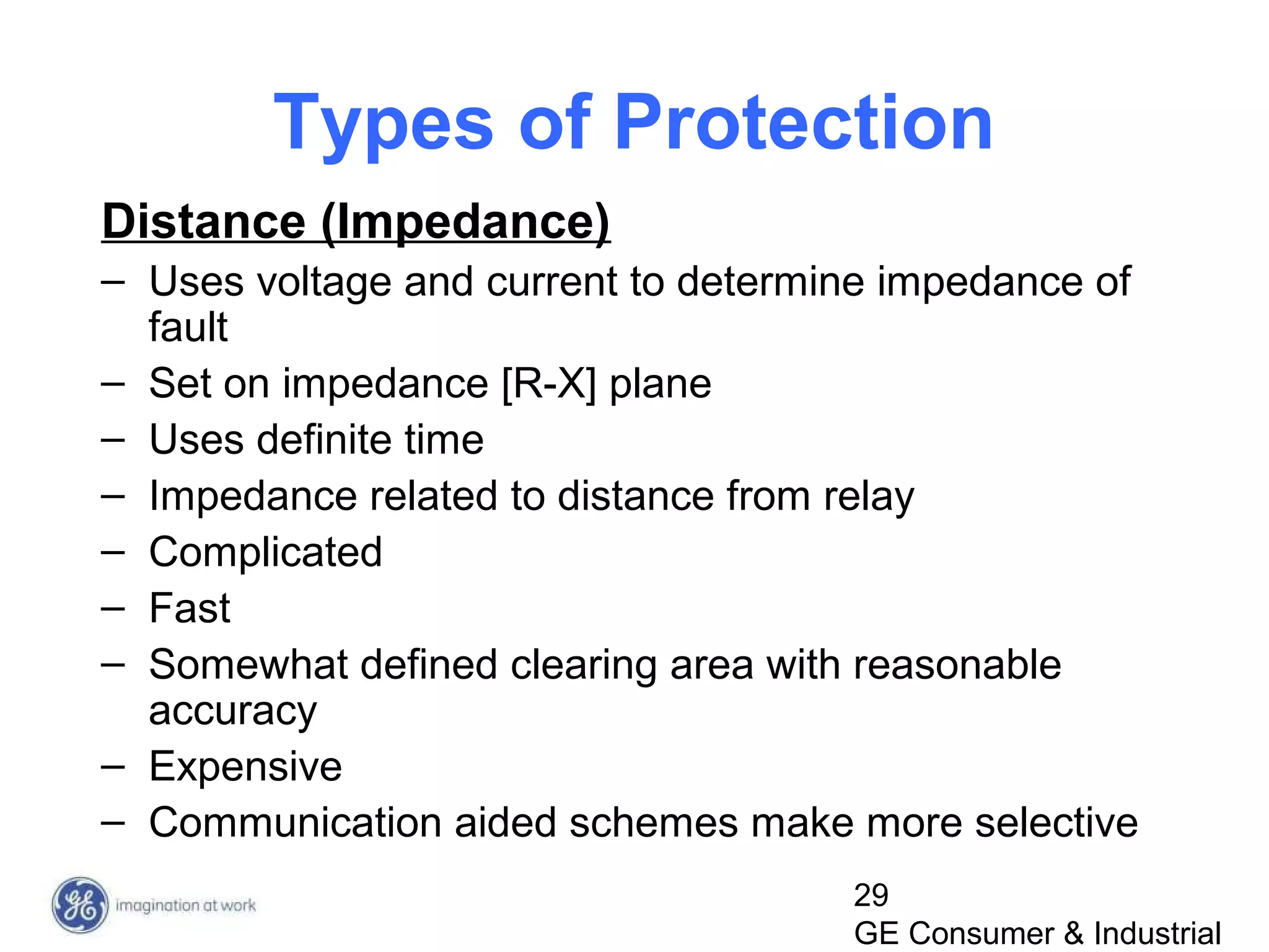 29
GE Consumer & Industrial
Types of Protection
Distance (Impedance)
– Uses voltage and current to determine impedance of
fault
– Set on impedance [R-X] plane
– Uses definite time
– Impedance related to distance from relay
– Complicated
– Fast
– Somewhat defined clearing area with reasonable
accuracy
– Expensive
– Communication aided schemes make more selective
 