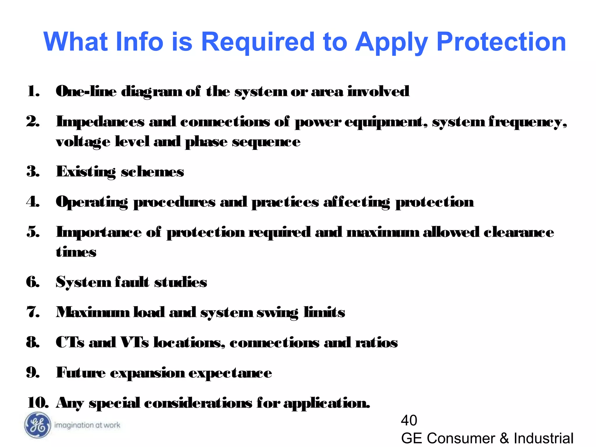 40
GE Consumer & Industrial
1. One-line diagramof the systemorarea involved
2. Impedances and connections of powerequipment, systemfrequency,
voltage level and phase sequence
3. Existing schemes
4. Operating procedures and practices affecting protection
5. Importance of protection required and maximumallowed clearance
times
6. System fault studies
7. Maximumload and systemswing limits
8. CTs and VTs locations, connections and ratios
9. Future expansion expectance
10. Any special considerations forapplication.
What Info is Required to Apply Protection
 