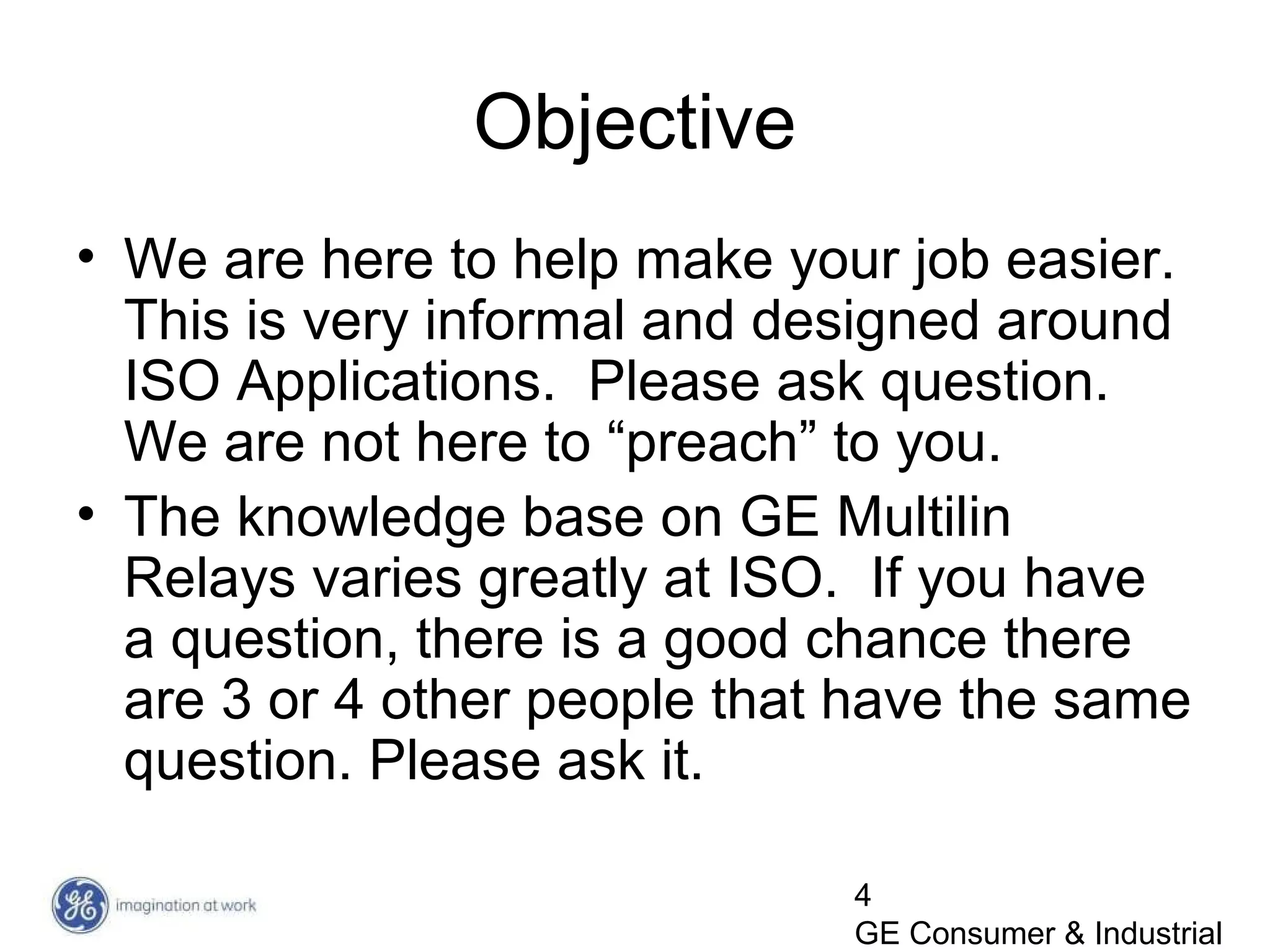 4
GE Consumer & Industrial
Objective
• We are here to help make your job easier.
This is very informal and designed around
ISO Applications. Please ask question.
We are not here to “preach” to you.
• The knowledge base on GE Multilin
Relays varies greatly at ISO. If you have
a question, there is a good chance there
are 3 or 4 other people that have the same
question. Please ask it.
 