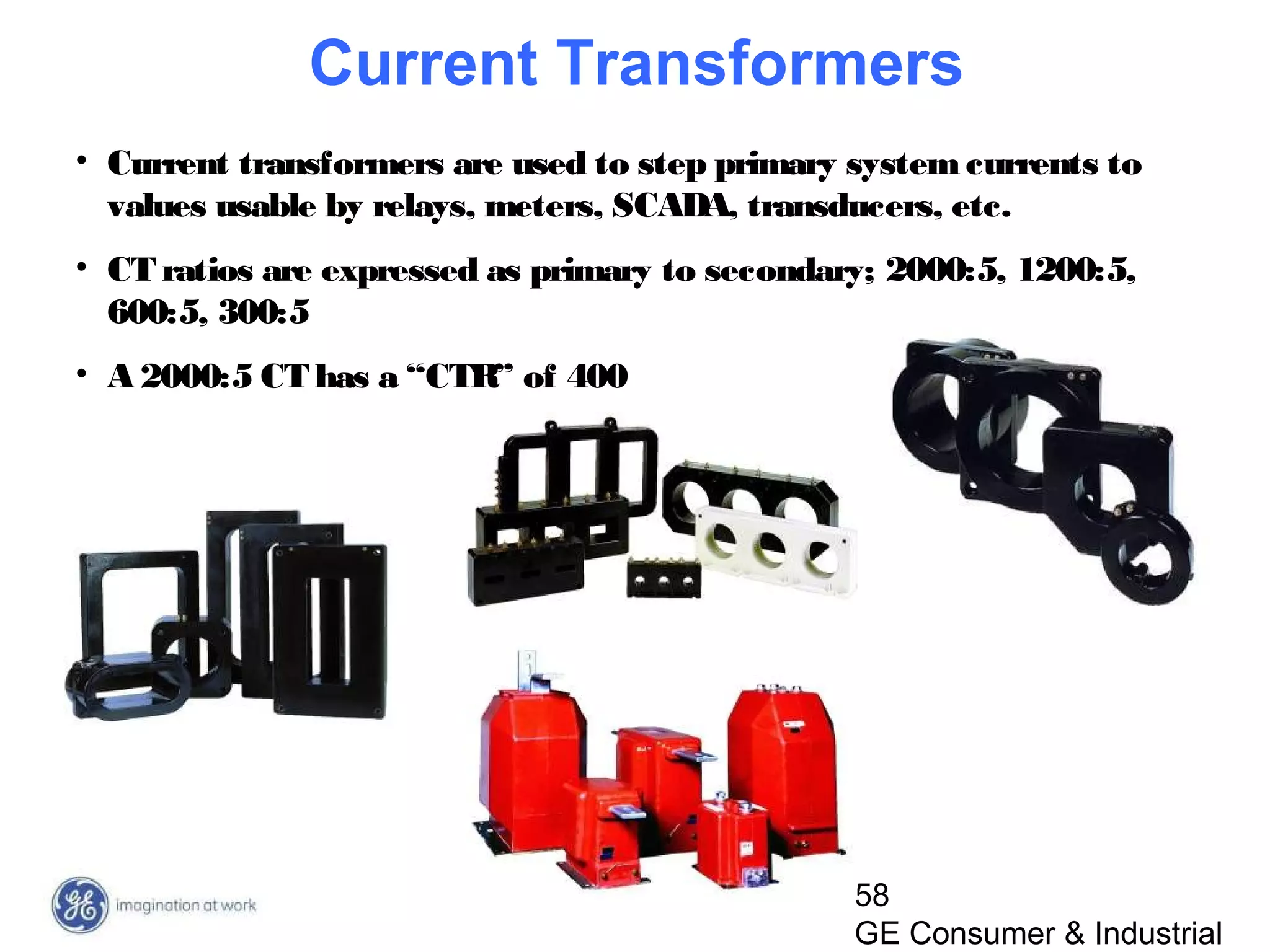 58
GE Consumer & Industrial
• Current transformers are used to step primary systemcurrents to
values usable by relays, meters, SCADA, transducers, etc.
• CT ratios are expressed as primary to secondary; 2000:5, 1200:5,
600:5, 300:5
• A 2000:5 CT has a “CTR” of 400
Current Transformers
 