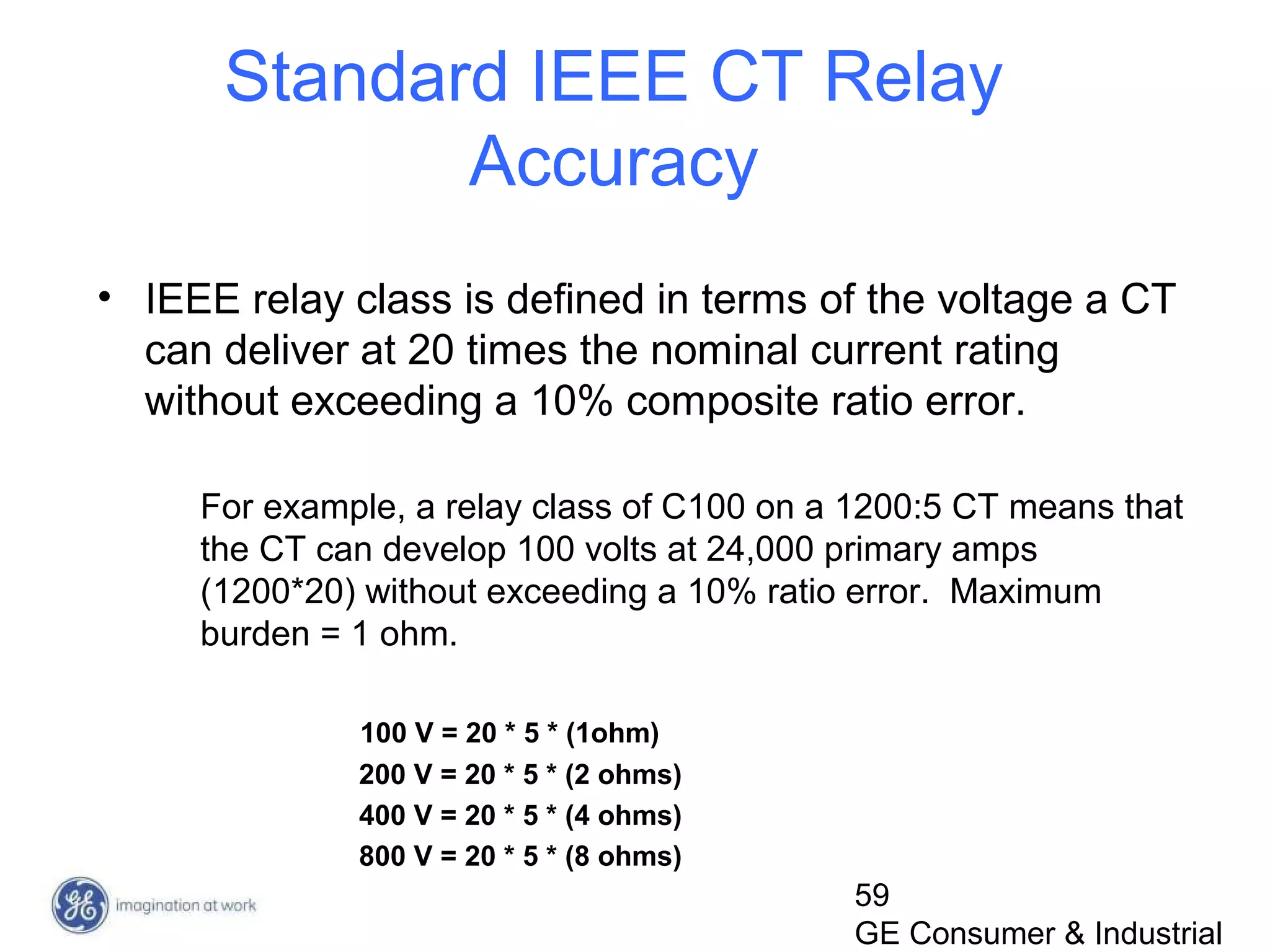 59
GE Consumer & Industrial
• IEEE relay class is defined in terms of the voltage a CT
can deliver at 20 times the nominal current rating
without exceeding a 10% composite ratio error.
For example, a relay class of C100 on a 1200:5 CT means that
the CT can develop 100 volts at 24,000 primary amps
(1200*20) without exceeding a 10% ratio error. Maximum
burden = 1 ohm.
100 V = 20 * 5 * (1ohm)
200 V = 20 * 5 * (2 ohms)
400 V = 20 * 5 * (4 ohms)
800 V = 20 * 5 * (8 ohms)
Standard IEEE CT Relay
Accuracy
 