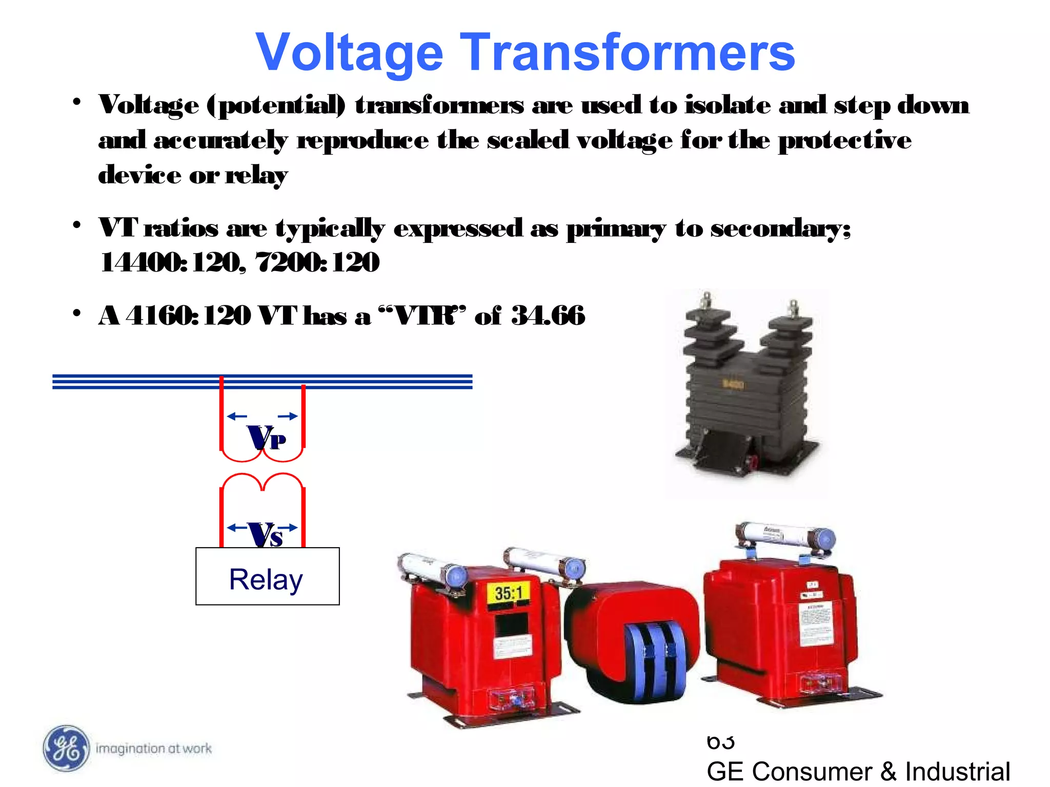 63
GE Consumer & Industrial
VVPP
VVSS
Relay
• Voltage (potential) transformers are used to isolate and step down
and accurately reproduce the scaled voltage forthe protective
device orrelay
• VT ratios are typically expressed as primary to secondary;
14400:120, 7200:120
• A 4160:120 VT has a “VTR” of 34.66
Voltage Transformers
 