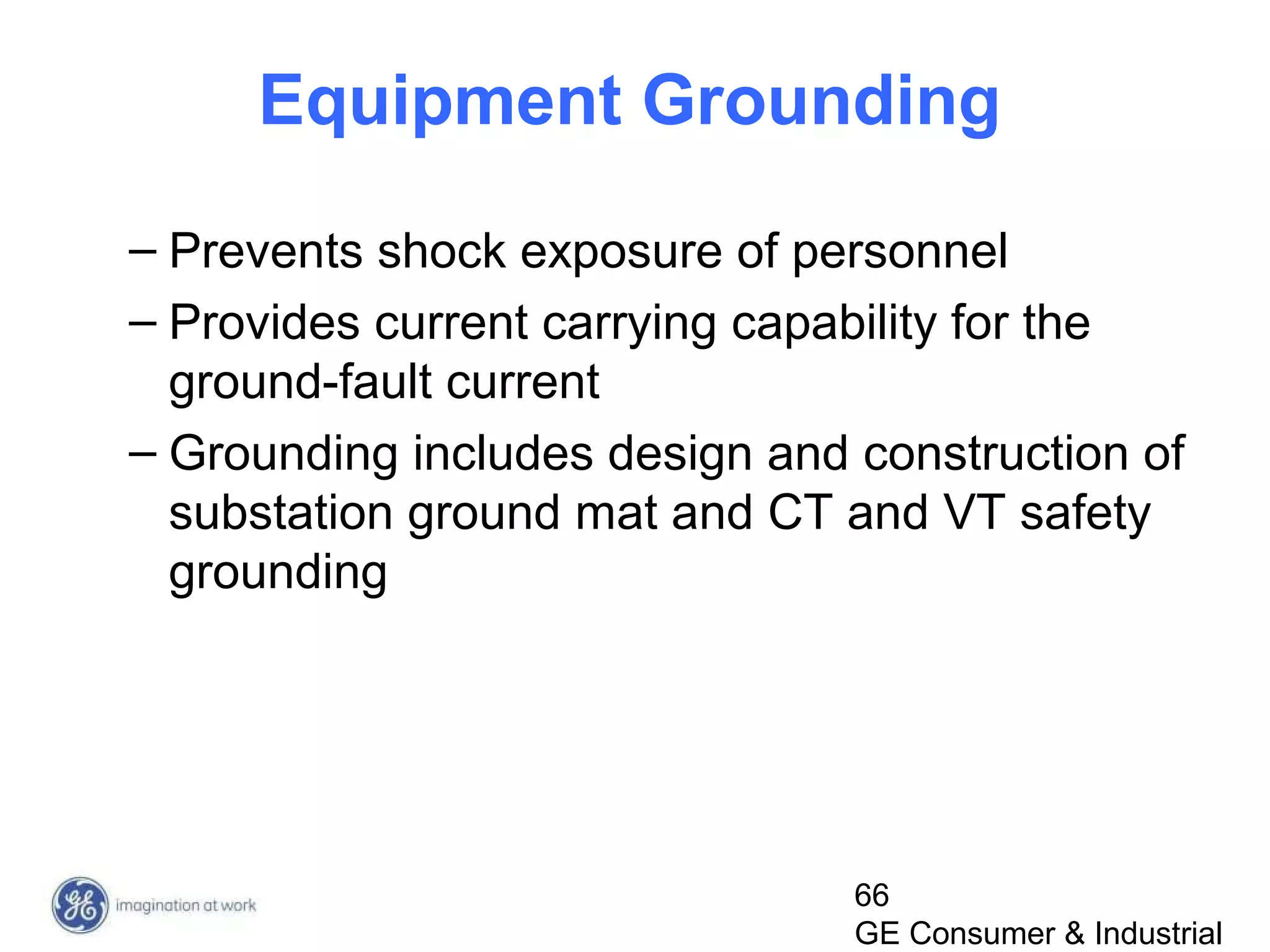 66
GE Consumer & Industrial
Equipment Grounding
– Prevents shock exposure of personnel
– Provides current carrying capability for the
ground-fault current
– Grounding includes design and construction of
substation ground mat and CT and VT safety
grounding
 