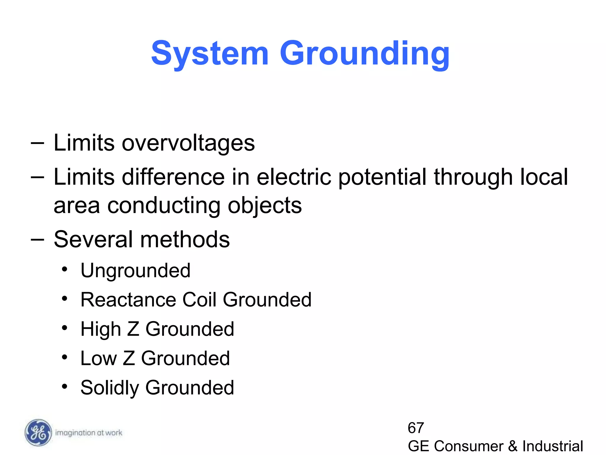 67
GE Consumer & Industrial
System Grounding
– Limits overvoltages
– Limits difference in electric potential through local
area conducting objects
– Several methods
• Ungrounded
• Reactance Coil Grounded
• High Z Grounded
• Low Z Grounded
• Solidly Grounded
 