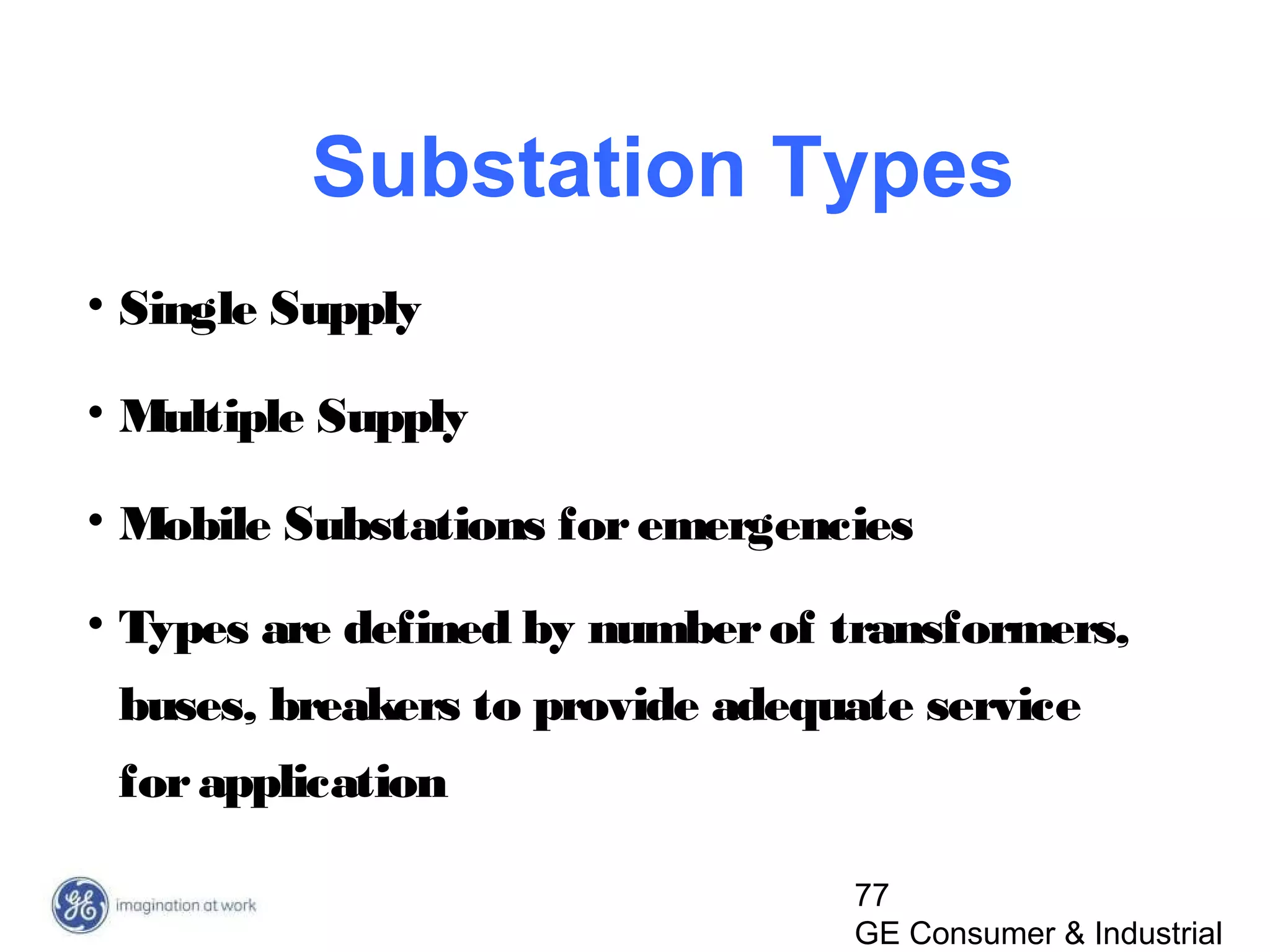 77
GE Consumer & Industrial
Substation Types
• Single Supply
• Multiple Supply
• Mobile Substations foremergencies
• Types are defined by numberof transformers,
buses, breakers to provide adequate service
forapplication
 