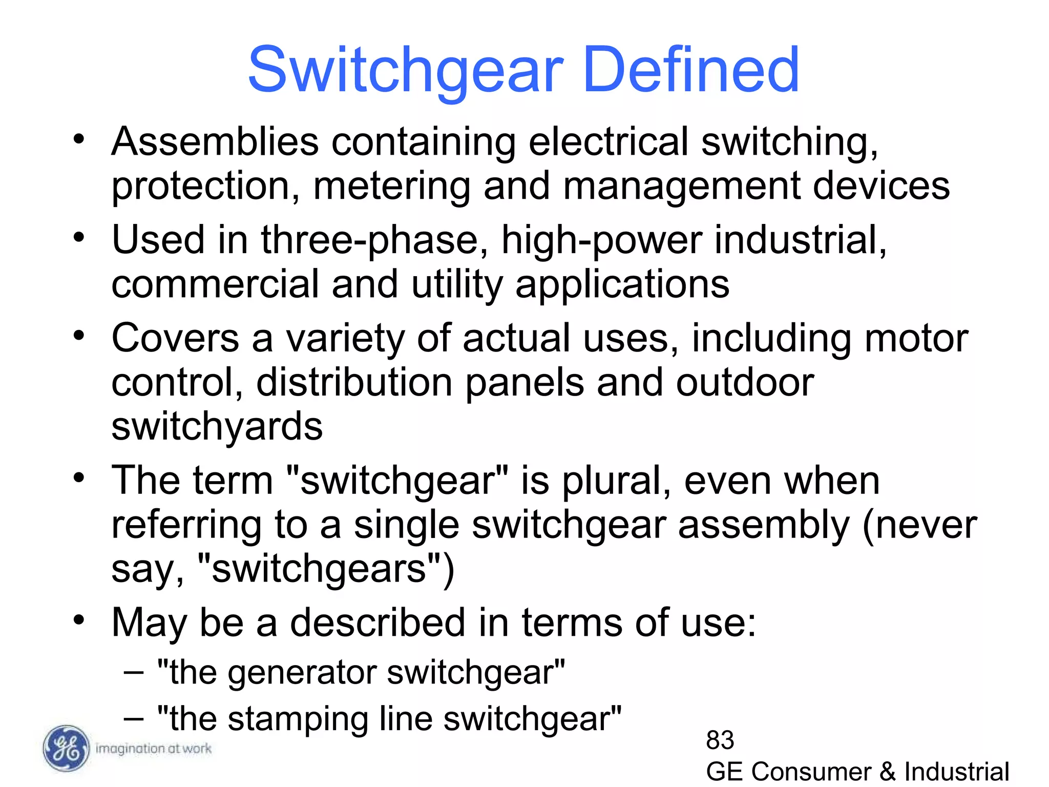83
GE Consumer & Industrial
Switchgear Defined
• Assemblies containing electrical switching,
protection, metering and management devices
• Used in three-phase, high-power industrial,
commercial and utility applications
• Covers a variety of actual uses, including motor
control, distribution panels and outdoor
switchyards
• The term "switchgear" is plural, even when
referring to a single switchgear assembly (never
say, "switchgears")
• May be a described in terms of use:
– "the generator switchgear"
– "the stamping line switchgear"
 