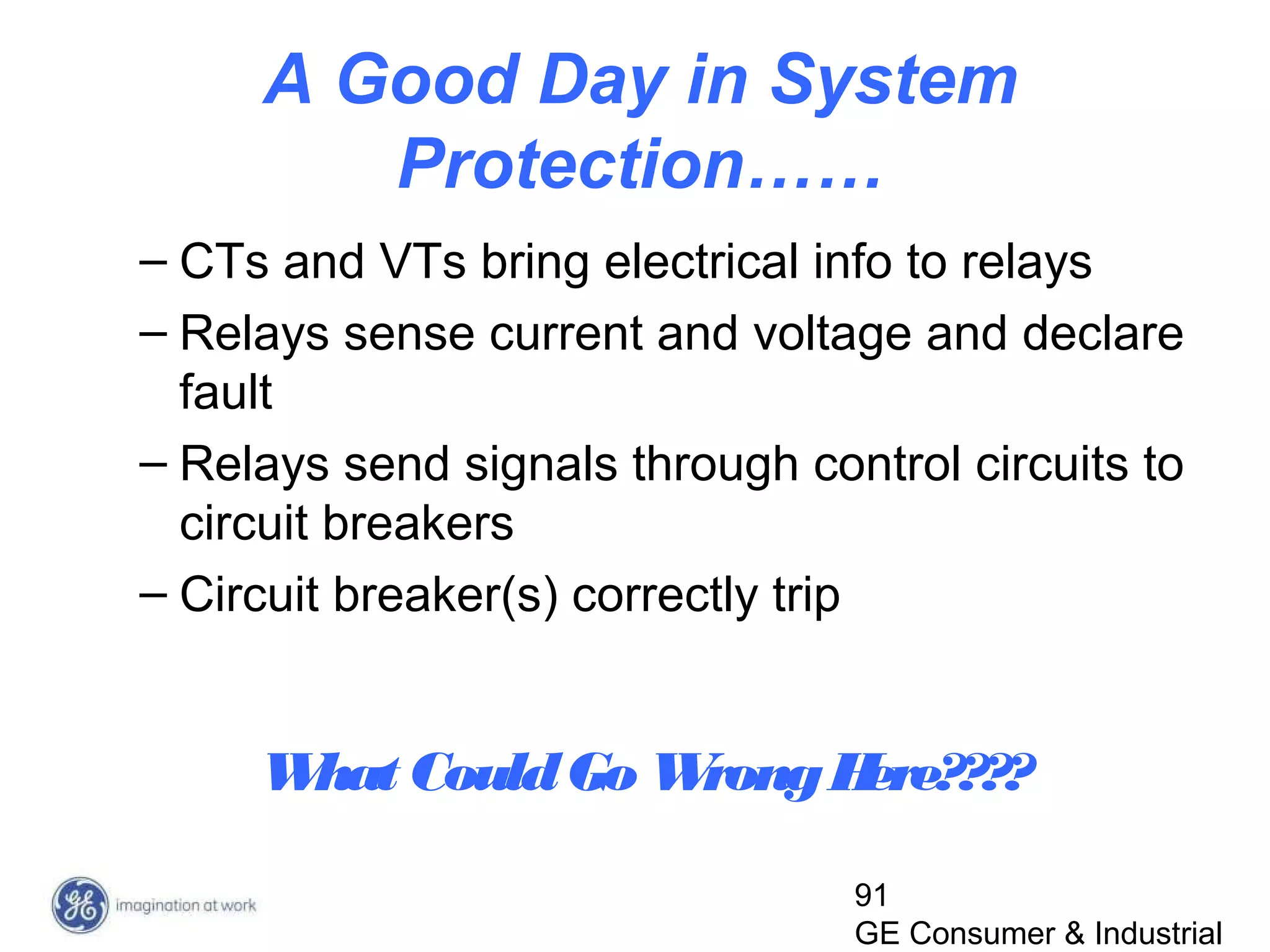 91
GE Consumer & Industrial
A Good Day in System
Protection……
– CTs and VTs bring electrical info to relays
– Relays sense current and voltage and declare
fault
– Relays send signals through control circuits to
circuit breakers
– Circuit breaker(s) correctly trip
What CouldGo WrongHere????
 