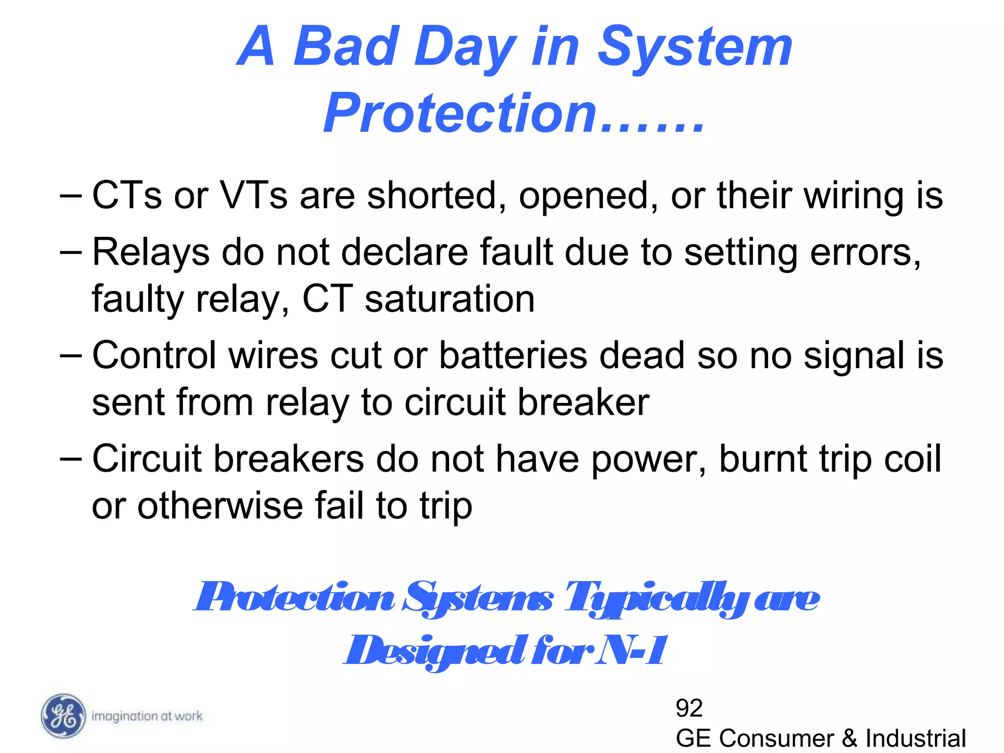 92
GE Consumer & Industrial
A Bad Day in System
Protection……
– CTs or VTs are shorted, opened, or their wiring is
– Relays do not declare fault due to setting errors,
faulty relay, CT saturation
– Control wires cut or batteries dead so no signal is
sent from relay to circuit breaker
– Circuit breakers do not have power, burnt trip coil
or otherwise fail to trip
ProtectionSystems Typicallyare
DesignedforN-1
 
