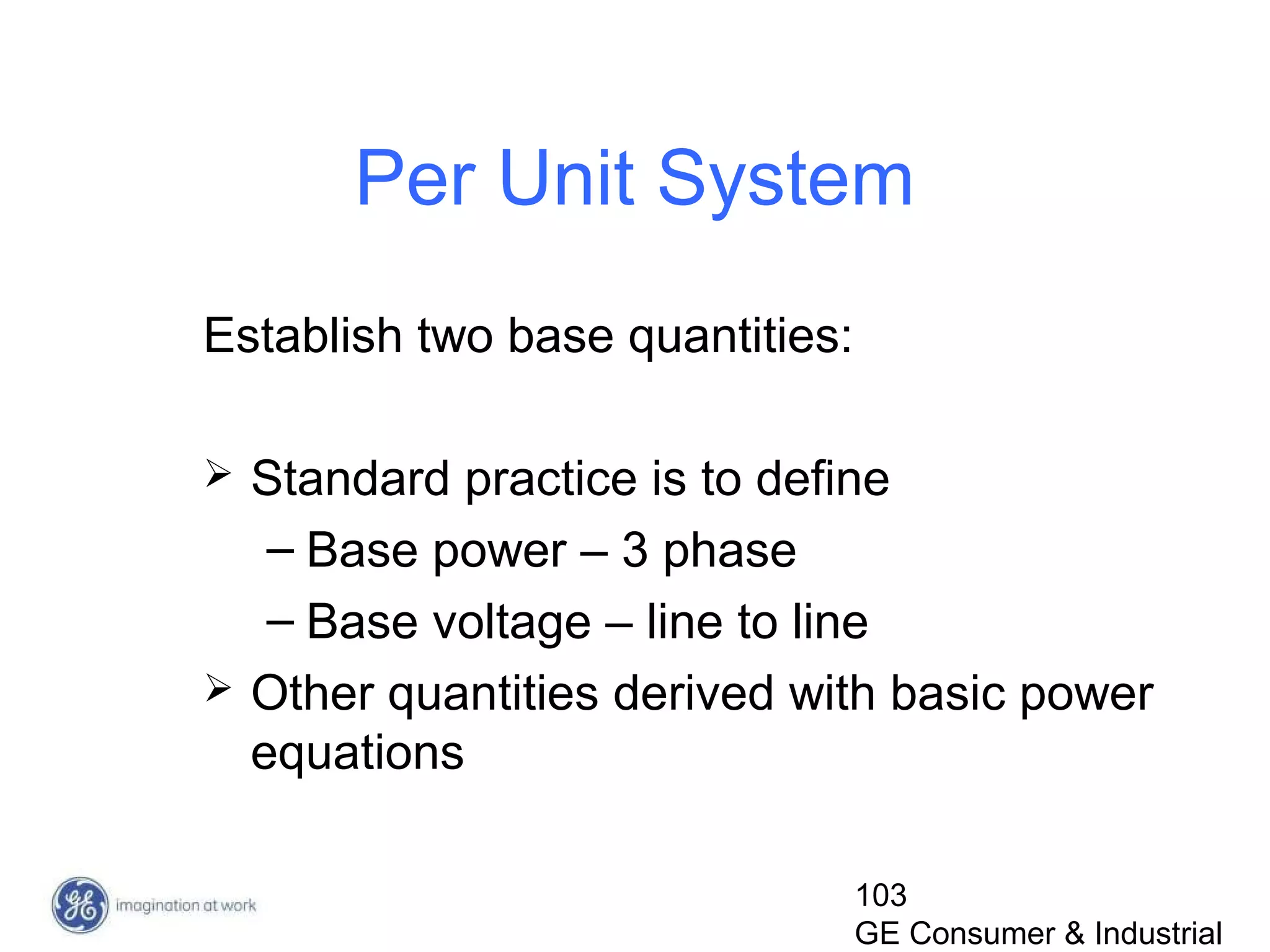 103
GE Consumer & Industrial
Per Unit System
Establish two base quantities:
 Standard practice is to define
– Base power – 3 phase
– Base voltage – line to line
 Other quantities derived with basic power
equations
 