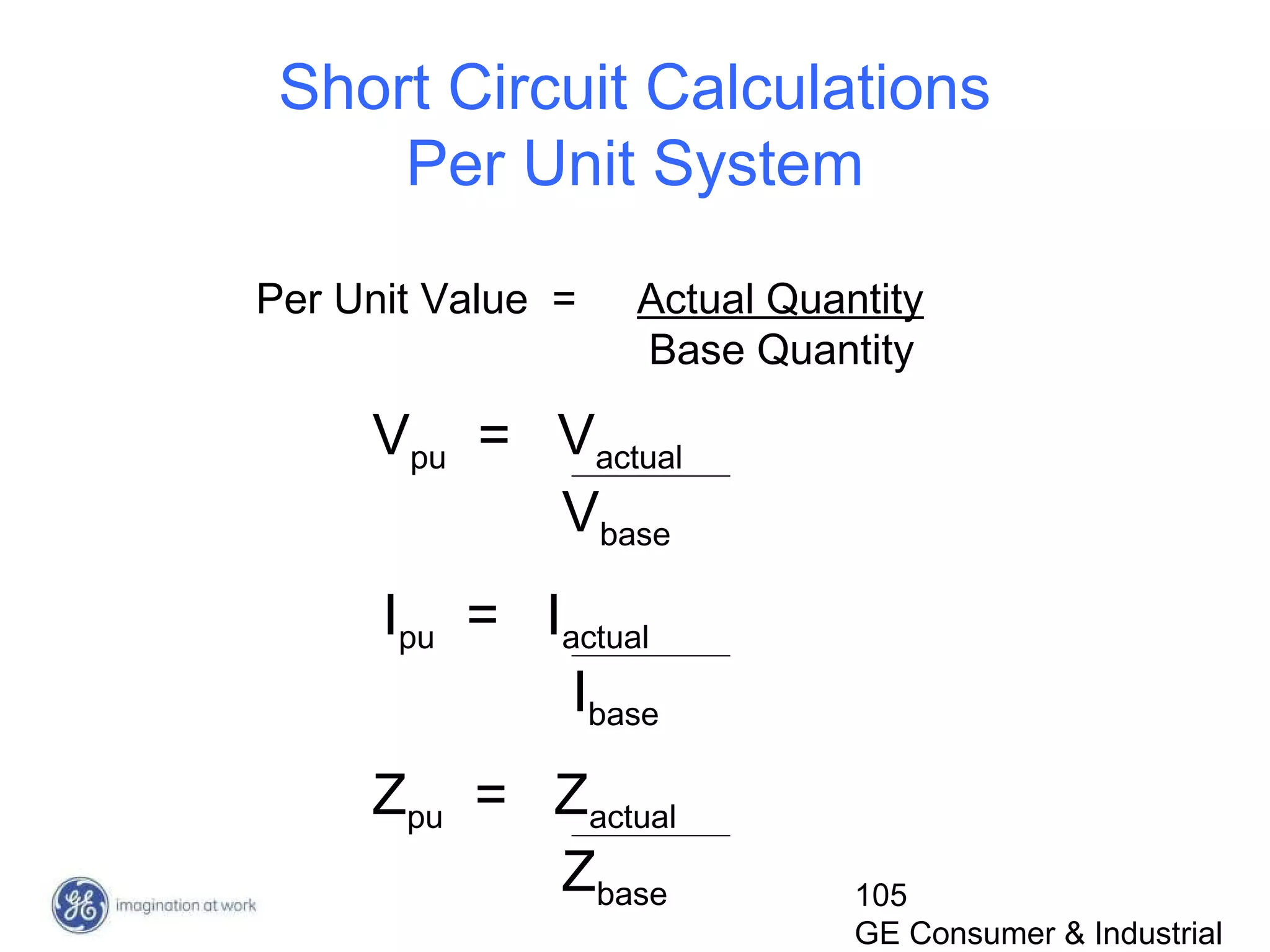 105
GE Consumer & Industrial
Short Circuit Calculations
Per Unit System
Per Unit Value = Actual Quantity
Base Quantity
Vpu = Vactual
Vbase
Ipu = Iactual
Ibase
Zpu = Zactual
Zbase
 