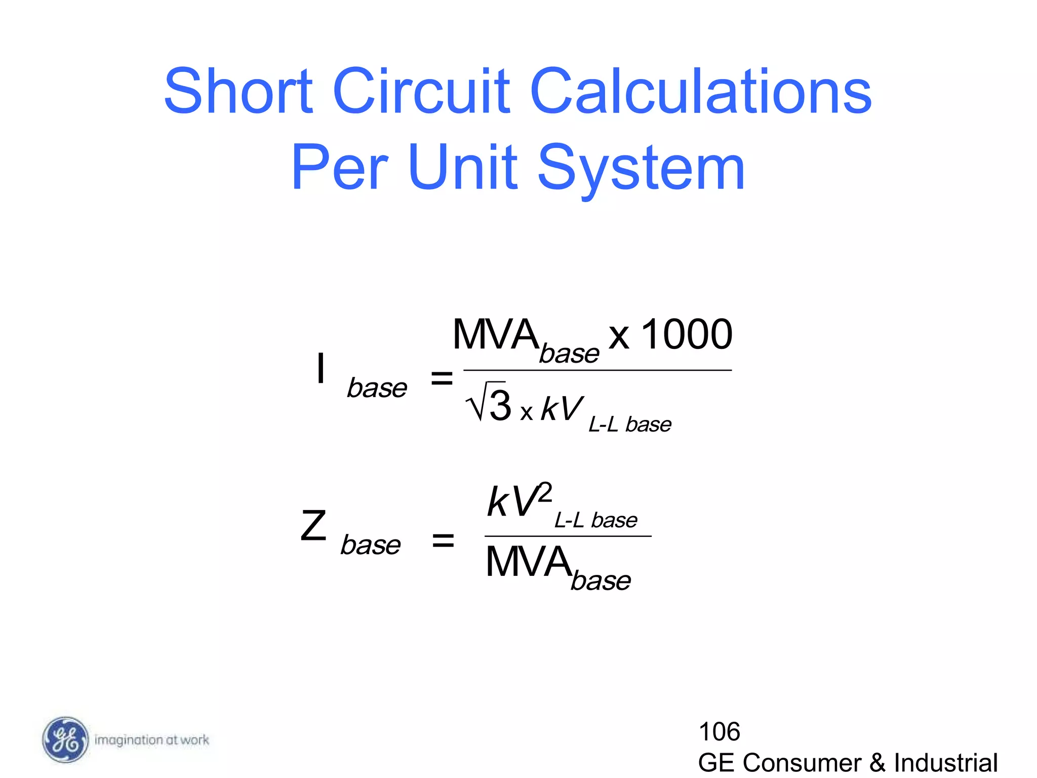 106
GE Consumer & Industrial
Short Circuit Calculations
Per Unit System
√3 x kV L-L base
I base =
x 1000MVAbase
Z base =
kV2
L-L base
MVAbase
 