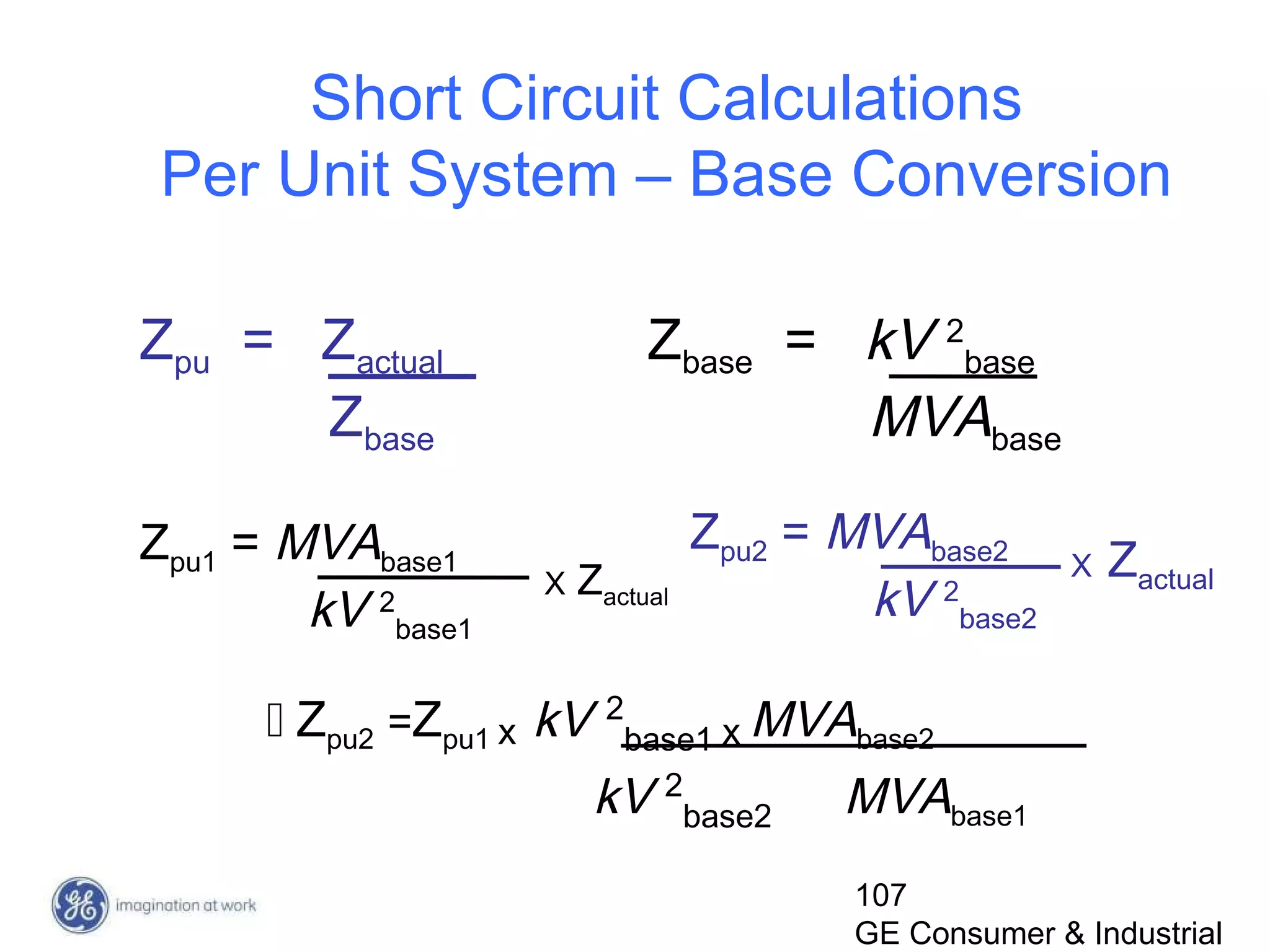 107
GE Consumer & Industrial
Short Circuit Calculations
Per Unit System – Base Conversion
Zpu = Zactual
Zbase
Zbase = kV 2
base
MVAbase
Zpu1 = MVAbase1
kV 2
base1
X Zactual
Zpu2 = MVAbase2
kV 2
base2
X Zactual
 Zpu2 =Zpu1 x kV 2
base1 x MVAbase2
kV 2
base2 MVAbase1
 